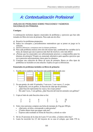 Fracciones y números racionales positivos
A: Contextualización Profesional
ANÁLISIS DE PROBLEMAS SOBRE FRACCIONES Y NÚMEROS
RACIONALES EN PRIMARIA
Consigna:
A continuación incluimos algunos enunciados de problemas y ejercicios que han sido
tomados de libros de texto de primaria. Para cada uno de ellos:
a) Resuelve los problemas propuestos.
b) Indica los conceptos y procedimientos matemáticos que se ponen en juego en la
solución.
c) Identifica diferencias y semejanzas entre los distintos problemas.
d) Para cada problema enuncia otros dos del mismo tipo, cambiando las variables de la
tarea, de manera que uno te parezca más fácil de resolver y otro más difícil.
e) ¿Piensas que los enunciados son suficientemente precisos y comprensibles para los
alumnos de primaria? Propón un enunciado alternativo para aquellos ejercicios que
no te parezcan suficientemente claros para los alumnos.
f) Consigue una colección de libros de texto de primaria. Busca en ellos tipos de
problemas no incluidos en esta relación. Explica en qué se diferencian.
Enunciados de problemas incluidos en libros de primaria:
1. scribe en t cuaderno qué fracción está sombreada en cada casoE u
2. En una granja, de cada 10 animales, 5 son aves, 3 son vacas y 2, ovejas.
- Representa, con un gráfico, la fracción de cada tipo de animales.
- ¿Qué fracción representan las vacas y las ovejas juntas?
- De cada 5 aves, 3 son gallinas, ¿Qué fracción del total de animales son gallinas?
3. Copia al lado de cada fracción cómo se lee:
3 5 4 2 7 10
5 8 3 7 11 8
4. Entre cinco personas compran una bolsa de naranjas de 4 kg por 490 pts.
• ¿Qué peso, en kilos, corresponde a cada persona?
• ¿Cuánto dinero tiene que pagar cada una?
• Expresa cada resultado en forma de fracción y calcula su valor
5. De las 25 personas de la clase de Laura 3/5 son niñas. ¿Cuántos niños hay?
6. Laura ha recorrido los 2/3 del trayecto de su casa al colegio, que mide 570 m.
103
 