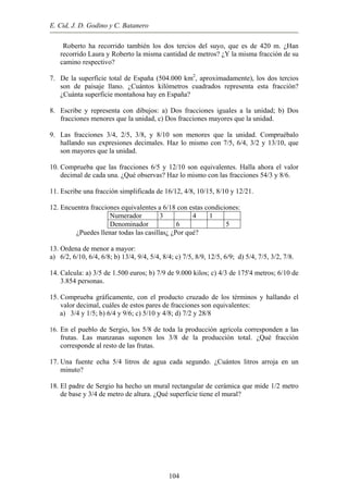 E. Cid, J. D. Godino y C. Batanero
Roberto ha recorrido también los dos tercios del suyo, que es de 420 m. ¿Han
recorrido Laura y Roberto la misma cantidad de metros? ¿Y la misma fracción de su
camino respectivo?
7. De la superficie total de España (504.000 km2
, aproximadamente), los dos tercios
son de paisaje llano. ¿Cuántos kilómetros cuadrados representa esta fracción?
¿Cuánta superficie montañosa hay en España?
8. Escribe y representa con dibujos: a) Dos fracciones iguales a la unidad; b) Dos
fracciones menores que la unidad, c) Dos fracciones mayores que la unidad.
9. Las fracciones 3/4, 2/5, 3/8, y 8/10 son menores que la unidad. Compruébalo
hallando sus expresiones decimales. Haz lo mismo con 7/5, 6/4, 3/2 y 13/10, que
son mayores que la unidad.
10. Comprueba que las fracciones 6/5 y 12/10 son equivalentes. Halla ahora el valor
decimal de cada una. ¿Qué observas? Haz lo mismo con las fracciones 54/3 y 8/6.
11. Escribe una fracción simplificada de 16/12, 4/8, 10/15, 8/10 y 12/21.
12. Encuentra fracciones equivalentes a 6/18 con estas condiciones:
Numerador 3 4 1
Denominador 6 5
¿Puedes llenar todas las casillas¿ ¿Por qué?
13. Ordena de menor a mayor:
a) 6/2, 6/10, 6/4, 6/8; b) 13/4, 9/4, 5/4, 8/4; c) 7/5, 8/9, 12/5, 6/9; d) 5/4, 7/5, 3/2, 7/8.
14. Calcula: a) 3/5 de 1.500 euros; b) 7/9 de 9.000 kilos; c) 4/3 de 175'4 metros; 6/10 de
3.854 personas.
15. Comprueba gráficamente, con el producto cruzado de los términos y hallando el
valor decimal, cuáles de estos pares de fracciones son equivalentes:
a) 3/4 y 1/5; b) 6/4 y 9/6; c) 5/10 y 4/8; d) 7/2 y 28/8
16. En el pueblo de Sergio, los 5/8 de toda la producción agrícola corresponden a las
frutas. Las manzanas suponen los 3/8 de la producción total. ¿Qué fracción
corresponde al resto de las frutas.
17. Una fuente echa 5/4 litros de agua cada segundo. ¿Cuántos litros arroja en un
minuto?
18. El padre de Sergio ha hecho un mural rectangular de cerámica que mide 1/2 metro
de base y 3/4 de metro de altura. ¿Qué superficie tiene el mural?
104
 