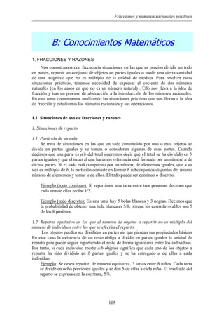Fracciones y números racionales positivos
B: Conocimientos Matemáticos
1. FRACCIONES Y RAZONES
Nos encontramos con frecuencia situaciones en las que es preciso dividir un todo
en partes, repartir un conjunto de objetos en partes iguales o medir una cierta cantidad
de una magnitud que no es múltiplo de la unidad de medida. Para resolver estas
situaciones prácticas, tenemos necesidad de expresar el cociente de dos números
naturales (en los casos en que no es un número natural) . Ello nos lleva a la idea de
fracción y tras un proceso de abstracción a la introducción de los números racionales.
En este tema comenzamos analizando las situaciones prácticas que nos llevan a la idea
de fracción y estudiamos los números racionales y sus operaciones.
1.1. Situaciones de uso de fracciones y razones
1. Situaciones de reparto
1.1. Partición de un todo
Se trata de situaciones en las que un todo constituido por uno o más objetos se
divide en partes iguales y se toman o consideran algunas de esas partes. Cuando
decimos que una parte es a/b del total queremos decir que el total se ha dividido en b
partes iguales y que el trozo al que hacemos referencia está formado por un número a de
dichas partes. Si el todo está compuesto por un número de elementos iguales, que a su
vez es múltiplo de b, la partición consiste en formar b subconjuntos disjuntos del mismo
número de elementos y tomar a de ellos. El todo puede ser continuo o discreto.
Ejemplo (todo continuo): Si repartimos una tarta entre tres personas decimos que
cada una de ellas recibe 1/3.
Ejemplo (todo discreto): En una urna hay 5 bolas blancas y 3 negras. Decimos que
la probabilidad de obtener una bola blanca es 5/8, porque los casos favorables son 5
de los 8 posibles.
1.2. Reparto equitativo en las que el número de objetos a repartir no es múltiplo del
número de individuos entre los que se efectúa el reparto.
Los objetos pueden ser divididos en partes sin que pierdan sus propiedades básicas
En este caso la existencia de un resto obliga a dividir en partes iguales la unidad de
reparto para poder seguir repartiendo el resto de forma igualitaria entre los individuos.
Por tanto, si cada individuo recibe a/b objetos significa que cada uno de los objetos a
repartir ha sido dividido en b partes iguales y se ha entregado a de ellas a cada
individuo.
Ejemplo: Se desea repartir, de manera equitativa, 5 tartas entre 8 niños. Cada tarta
se divide en ocho porciones iguales y se dan 5 de ellas a cada niño. El resultado del
reparto se expresa con la escritura, 5/8.
105
 