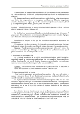 Fracciones y números racionales positivos
Las situaciones de comparación multiplicativa de los cardinales de dos conjuntos es
un caso particular de medida por conmensurabilidad en el que las magnitudes son
discretas.
En algunas ocasiones se establecen relaciones multiplicativas entre dos conjuntos
con efectos de comparación, o se comparan cantidades de diferentes magnitudes
discretas. En este uso se supone que los dos conjuntos son partes de un conjunto global
y se comparan las partes entre sí, y no las partes con el todo.
Ejemplo: Cuando decimos que en una Facultad hay 3 chicos por cada 7 chicas. La razón
entre el número de chicos y chicas es 3/7.
La similitud con la conmensurabilidad se ve teniendo en cuenta que si tomamos 7
grupos de 3 chicos obtenemos la misma cantidad de personas que si tomados 3 grupos
de 7 chicas. En ambos casos se obtiene 21 personas.
3. Situaciones de trueque, en las que dos individuos intercambian mercancías de
distintos tipos.
Un trueque se efectúa en la razón a: b si por cada a objetos de un tipo que el primer
individuo le entrega al segundo, este último le entrega al primero b objetos de otro tipo.
Ejemplo: Cuando compramos una bolsa de naranjas de 3 kilos por 4 euros. En
este caso podemos decir que el trueque es 4: 3 euros el kilo o, alternativamente que el
precio unitario del kilo de naranjas es 4/3 de euro.
4. Situaciones de transformación
En el estudio del cambio de un objeto, un conjunto de objetos o una cantidad de
magnitud, cuando se compara un estado actual con otro pasado o futuro también se
utilizan fracciones. En este caso la fracción tiene un uso como función u operador que
se aplica sobre una cantidad inicial para hallar una cantidad final.
Ejemplo: Cuando se dice que el crecimiento de la población es del 10 por ciento o
que el precio de unas acciones se ha reducido a los 3/4 de su valor.
5. Situaciones de división no entera
En el contexto algebraico, la solución de la ecuación a = bx, con a y b enteros y
cuando b no es un divisor de a y distinto de 0, se expresa mediante la fracción a/b,
dejando indicado el cociente entre los números a y b.
En el proceso de solución de las situaciones anteriores puede haber una fase (con
frecuencia implícita) en la que las cantidades que aparecen se reducen a sus respectivas
medidas (números enteros). Con ello se pasa de una situación empírica a otra formal
(algebraica) en la que la fracción expresa el cociente indicado de los números
correspondientes.
Los distintos tipos de situaciones de uso de las fracciones y razones que hemos
descrito proporcionan sentidos (o significados pragmáticos) diferentes de estos objetos
matemáticos, poniendo en juego acciones e informaciones contextuales diferentes. El
objeto matemático "número racional", que se presenta en la siguiente sección, debe ser
abstraído de toda esta variedad de situaciones y operaciones concretas.
107
 