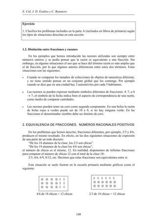 E. Cid, J. D. Godino y C. Batanero
Ejercicio
1. Clasifica los problemas incluidos en la parte A (incluidos en libros de primaria) según
los tipos de situaciones descritas en esta sección.
1.2. Distinción entre fracciones y razones
En los ejemplos que hemos introducido las razones utilizadas son siempre entre
números enteros y se podía pensar que la razón es equivalente a una fracción. Sin
embargo, en algunas situaciones el uso que se hace del término razón es más amplio que
el de fracción, por lo que algunos autores diferencian entre estos dos términos. Estas
situaciones son las siguientes:
• Cuando se comparan los tamaños de colecciones de objetos de naturaleza diferente,
y no tiene sentido pensar en un conjunto global que los contenga. Por ejemplo
cuando se dice que en una ciudad hay 2 automóviles por cada 5 habitantes.
• Las razones se pueden expresar mediante símbolos diferentes de fracciones: 4: 7, o 4
→ 7; el símbolo de la fecha indica bien el aspecto de correspondencia de una razón,
como medio de comparar cantidades.
• Las razones pueden tener un cero como segunda componente. En una bolsa la razón
de bolas rojas a verdes puede ser de 10 a 0, si no hay ninguna verde. En las
fracciones el denominador siembre debe ser distinto de cero.
2. EQUIVALENCIA DE FRACCIONES. NÚMEROS RACIONALES POSITIVOS
En los problemas que hemos descrito, fracciones diferentes, por ejemplo, 2/3 y 4/6,
producen el mismo resultado. En efecto, en las dos siguientes situaciones de expresión
de una parte de un todo discreto:
“De los 18 alumnos de la clase, los 2/3 son chicas”.
“De los 18 alumnos de la clase los 4/6 son chicas”,
el número de chicas es el mismo, 12. En realidad, disponemos de infinitas fracciones
para comparar el número de chicas 12 con el total de la clase 18:
2/3, 4/6, 6/9, 8/12, etc. Decimos que estas fracciones son equivalentes entre sí.
Esta situación se suele ilustrar en la escuela primaria mediante gráficos como el
siguiente:
4/6 de 18 chicas = 12 chicas 2/3 de 18 chicas = 12 chicas
◊ ◊ ◊ ◊ ◊ ◊
⊕ ⊕ ⊕ ⊕ ⊕ ⊕
⊕ ⊕ ⊕ ⊕ ⊕ ⊕
⊕ ⊕ ⊕ ⊕ ◊ ◊
⊕ ⊕ ⊕ ⊕ ◊ ◊
⊕ ⊕ ⊕ ⊕ ◊ ◊
108
 