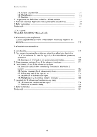 Sistemas numéricos
10
5.1. Adición y sustracción ...........................................................................
5.2. Multiplicación .....................................................................................
5.3. División ................................................................................................
6. La aproximación decimal de racionales. Números reales ..............................
7. Notación científica. Representación decimal en las calculadoras .................
8. Taller matemático ........................................................................................
Bibliografía ........................................................................................................
136
136
137
137
139
140
141
CAPÍTULO 6:
NÚMEROS POSITIVOS Y NEGATIVOS
A: Contextualización profesional
Análisis de problemas escolares sobre números positivos y negativos en
primaria ........................................................................................................
B: Conocimientos matemáticos
1. Introducción ..................................................................................................
2. Otra manera de resolver los problemas aritméticos: el método algebraico
2.1. Características del método algebraico de resolución de problemas
aritméticos ..................................................................................................
2.2. Las reglas de prioridad en las operaciones combinadas .....................
3. Situaciones que motivan el uso de los números con signo ............................
4. Las reglas de cálculo de los números con signo
4.1. Las equivalencias entre sumandos y sustraendos, diferencias y
números ......................................................................................................
4.2. Adición y sustracción de números con signo ......................................
4.3. Valencias y usos de los signos + y – ...................................................
4.4. Ordenación de números con signo ......................................................
4.5. Multiplicación y división de números con signo ................................
5. La condición de números de los números con signo
5.1. ¿Son números los números con signo? ................................................
5.2. Definición axiomática de Q .................................................................
6. Taller matemático ..........................................................................................
Bibliografía ........................................................................................................
145
148
148
150
151
152
153
154
155
155
156
158
159
161
 