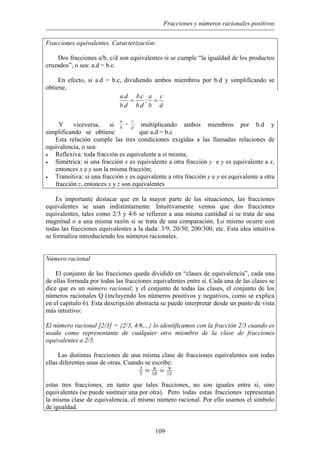Fracciones y números racionales positivos
Fracciones equivalentes. Caracterización:
Dos fracciones a/b, c/d son equivalentes si se cumple “la igualdad de los productos
cruzados”, o sea: a.d = b.c.
En efecto, si a.d = b.c, dividiendo ambos miembros por b.d y simplificando se
obtiene,
d
c
b
a
db
cb
db
da
== ;
.
.
.
.
Y viceversa, si multiplicando ambos miembros por b.d y
simplificando se obtiene que a.d = b.c
d
c
b
a
=
Esta relación cumple las tres condiciones exigidas a las llamadas relaciones de
equivalencia, o sea:
• Reflexiva: toda fracción es equivalente a sí misma;
• Simétrica: si una fracción x es equivalente a otra fracción y e y es equivalente a x,
entonces x e y son la misma fracción;
• Transitiva: si una fracción x es equivalente a otra fracción y e y es equivalente a otra
fracción z, entonces x y z son equivalentes
Es importante destacar que en la mayor parte de las situaciones, las fracciones
equivalentes se usan indistintamente. Intuitivamente vemos que dos fracciones
equivalentes, tales como 2/3 y 4/6 se refieren a una misma cantidad si se trata de una
magnitud o a una misma razón si se trata de una comparación. Lo mismo ocurre con
todas las fracciones equivalentes a la dada: 3/9, 20/30, 200/300, etc. Esta idea intuitiva
se formaliza introduciendo los números racionales.
Número racional
El conjunto de las fracciones queda dividido en “clases de equivalencia”, cada una
de ellas formada por todas las fracciones equivalentes entre sí. Cada una de las clases se
dice que es un número racional; y el conjunto de todas las clases, el conjunto de los
números racionales Q (incluyendo los números positivos y negativos, como se explica
en el capítulo 6). Esta descripción abstracta se puede interpretar desde un punto de vista
más intuitivo:
El número racional [2/3] = {2/3, 4/6,...} lo identificamos con la fracción 2/3 cuando es
usada como representante de cualquier otro miembro de la clase de fracciones
equivalentes a 2/3.
Las distintas fracciones de una misma clase de fracciones equivalentes son todas
ellas diferentes unas de otras. Cuando se escribe:
estas tres fracciones, en tanto que tales fracciones, no son iguales entre sí, sino
equivalentes (se puede sustituir una por otra). Pero todas estas fracciones representan
la misma clase de equivalencia, el mismo número racional. Por ello usamos el símbolo
de igualdad.
15
9
10
6
5
3
==
109
 
