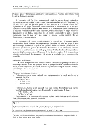 E. Cid, J. D. Godino y C. Batanero
Algunos textos y documentos curriculares usan la expresión "número fraccionario" para
referirse al número racional.
La equivalencia de fracciones y razones es la propiedad que justifica varias técnicas
importantes de manipulación de racionales. Una de ellas es la técnica de 'simplificación
de fracciones' que nos permite pasar de una fracción a la fracción irreducible2
equivalente a ella y que consiste en dividir numerador y denominador por el máximo
común divisor de ambos números. Otra técnica es la de 'reducir a común denominador'
o 'reducir a común numerador' varias fracciones, técnica consistente en elegir fracciones
equivalentes a las dadas, todas ellas con el mismo denominador o con el mismo
numerador, para lo cual hay que buscar el mínimo común múltiplo de los
denominadores o numeradores.
La equivalencia de razones permite establecer la 'regla de tres', técnica que permite
encontrar uno de los términos de una proporción conocidos los otros tres y que se basa
en el hecho ya comentado de que en una igualdad entre dos razones (proporción) los
productos en cruz son iguales. Si el término desconocido es un extremo se obtendrá
multiplicando los términos medios de la proporción y dividiendo el resultado por el otro
extremo. Si el término desconocido es uno de los términos medios de la proporción se
obtendrá multiplicando los extremos y dividiendo el resultado por el término medio
conocido.
Fracciones irreducibles:
Cuando trabajamos con un número racional, conviene designarle por la fracción
más simple posible, como por ejemplo, 3/5 en el ejemplo anterior. Estas fracciones que
no se pueden simplificar (dividiendo numerador y denominador por el mismo número)
se llaman fracciones irreducibles.
Números racionales particulares
• Todo número entero es un racional, pues cualquier entero se puede escribir en la
forma de fracción:
- 0 = 0/1 = 0/2 =...
- 1 = 1/1 = 2/2 =...
- 2 = 4/2 = 6/3 =...
• Todo número decimal es un racional, pues todo número decimal se puede escribir
bajo la forma de una fracción cuyo denominador es una potencia de diez.
1’2 = 12/10 (= 6/5)
34’56 = 3456/100
En consecuencia, el conjunto de los enteros y el de los decimales son subconjuntos
de Q, el conjunto de los números racionales.
Ejercicios
2 ¿Puedes simplificar la fracción 1/3? ¿Y 3/5? ¿Por qué? ¿Y amplificarlas?
3. Escribe tres fracciones equivalentes a cada una de éstas: 2/5; 3/2; 10/4.
2
Se llama fracción irreducible a una fracción en la que numerador y denominador son primos entre sí, es
decir, no tienen ningún factor primo común.
110
 
