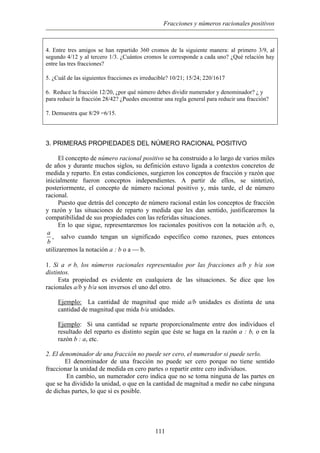 Fracciones y números racionales positivos
4. Entre tres amigos se han repartido 360 cromos de la siguiente manera: al primero 3/9, al
segundo 4/12 y al tercero 1/3. ¿Cuántos cromos le corresponde a cada uno? ¿Qué relación hay
entre las tres fracciones?
5. ¿Cuál de las siguientes fracciones es irreducible? 10/21; 15/24; 220/1617
6. Reduce la fracción 12/20, ¿por qué número debes dividir numerador y denominador? ¿ y
para reducir la fracción 28/42? ¿Puedes encontrar una regla general para reducir una fracción?
7. Demuestra que 8/29 =6/15.
3. PRIMERAS PROPIEDADES DEL NÚMERO RACIONAL POSITIVO
El concepto de número racional positivo se ha construido a lo largo de varios miles
de años y durante muchos siglos, su definición estuvo ligada a contextos concretos de
medida y reparto. En estas condiciones, surgieron los conceptos de fracción y razón que
inicialmente fueron conceptos independientes. A partir de ellos, se sintetizó,
posteriormente, el concepto de número racional positivo y, más tarde, el de número
racional.
Puesto que detrás del concepto de número racional están los conceptos de fracción
y razón y las situaciones de reparto y medida que les dan sentido, justificaremos la
compatibilidad de sus propiedades con las referidas situaciones.
En lo que sigue, representaremos los racionales positivos con la notación a/b, o,
a
b
, salvo cuando tengan un significado específico como razones, pues entonces
utilizaremos la notación a : b o a  b.
1. Si a ≠ b, los números racionales representados por las fracciones a/b y b/a son
distintos.
Esta propiedad es evidente en cualquiera de las situaciones. Se dice que los
racionales a/b y b/a son inversos el uno del otro.
Ejemplo: La cantidad de magnitud que mide a/b unidades es distinta de una
cantidad de magnitud que mida b/a unidades.
Ejemplo: Si una cantidad se reparte proporcionalmente entre dos individuos el
resultado del reparto es distinto según que éste se haga en la razón a : b, o en la
razón b : a, etc.
2. El denominador de una fracción no puede ser cero, el numerador si puede serlo.
El denominador de una fracción no puede ser cero porque no tiene sentido
fraccionar la unidad de medida en cero partes o repartir entre cero individuos.
En cambio, un numerador cero indica que no se toma ninguna de las partes en
que se ha dividido la unidad, o que en la cantidad de magnitud a medir no cabe ninguna
de dichas partes, lo que sí es posible.
111
 