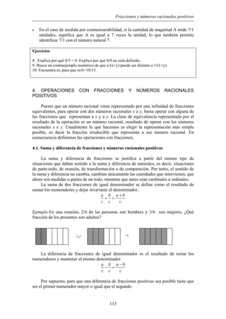 Fracciones y números racionales positivos
• En el caso de medida por conmensurabilidad, si la cantidad de magnitud A mide 7/1
unidades, significa que A es igual a 7 veces la unidad, lo que también permite
identificar 7/1 con el número natural 7.
Ejercicios
8. Explica por qué 0/5 = 0. Explica por qué 0/0 no está definido.
9. Busca un contraejemplo numérico de que x/(x+y) puede ser distinto a 1/(1+y).
10. Encuentra m, para que m/6=10/15.
4. OPERACIONES CON FRACCIONES Y NÚMEROS RACIONALES
POSITIVOS
Puesto que un número racional viene representado por una infinidad de fracciones
equivalentes, para operar con dos números racionales x e y, basta operar con alguna de
las fracciones que representan a x y a y. La clase de equivalencia representada por el
resultado de la operación es un número racional, resultado de operar con los números
racionales x e y. Usualmente lo que hacemos es elegir la representación más simple
posible, es decir la fracción irreducible que representa a ese número racional. En
consecuencia definimos las operaciones con fracciones.
4.1. Suma y diferencia de fracciones y números racionales positivos
La suma y diferencia de fracciones se justifica a partir del mismo tipo de
situaciones que daban sentido a la suma y diferencia de naturales, es decir, situaciones
de parte-todo, de reunión, de transformación o de comparación. Por tanto, el sentido de
la suma y diferencia no cambia, cambian únicamente las cantidades que intervienen, que
ahora son medidas o partes de un todo, mientras que antes eran cardinales u ordinales.
La suma de dos fracciones de igual denominador se define como el resultado de
sumar los numeradores y dejar invariante el denominador,
a b a b
c c c
+
+ =
Ejemplo:En una reunión, 2/6 de las personas son hombres y 3/6 son mujeres, ¿Qué
fracción de los presentes son adultos?
=∪
La diferencia de fracciones de igual denominador es el resultado de restar los
numeradores y mantener el mismo denominador.
a b a b
c c c
−
− =
Por supuesto, para que una diferencia de fracciones positivas sea posible tiene que
ser el primer numerador mayor o igual que el segundo.
113
 