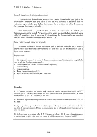 E. Cid, J. D. Godino y C. Batanero
Suma de fracciones de distinto denominador
Si tienen distinto denominador, se reducen a común denominador y se aplican las
definiciones anteriores (en este caso lo que se está sumando o restando son los
racionales representados por dichas fracciones). En la práctica se habla de suma de
fracciones de distinto denominador.
Estas definiciones se justifican bien a partir de situaciones de medida por
fraccionamiento de la unidad. Por ejemplo, si yo tengo una cantidad de magnitud A que
mide 3/5 unidades y otra B que mide 8/5 la unión de las dos cantidades de magnitud
será una nueva cantidad de magnitud que medirá 11/5.
Suma y diferencia de números racionales
La suma o diferencia de dos racionales será el racional definido por la suma o
diferencia de dos fracciones representantes de cada uno de los dos racionales que se
desea sumar o restar.
Propiedades:
De las propiedades de la suma de fracciones, se deducen las siguientes propiedades
para la adición de números racionales:
• Es una operación binaria e interna en el conjunto Q;
• Es asociativa;
• Es conmutativa;
• Tiene elemento neutro (el 0);
• Todo elemento tiene simétrico (el opuesto).
Ejercicios
11. En Córdoba, durante el año pasado, las 4/5 partes de los días la temperatura superó los 25ºC,
mientras que en León sólo ocurrió ésto una sexta parte de los días, aproximadamente, ¿Cuántos
días hubo más de 25ºC en Córdoba? ¿Y en León?
12. Ilustra las siguientes sumas y diferencias de fracciones usando el modelo de áreas: 2/5+3/8;
4/7-2/11.
13. Supón que tienes que explicar a un niño los pasos a dar para sumar dos fracciones. Escribe
una lista de todos estos pasos. Dibuja un organigrama que el niño pueda seguir para resolver la
tarea con éxito.
14. Si el precio de un producto sube de 3 1/3 de euro el kilo a 4 1/8 de euro. ¿En cuántos euros
se incrementa el precio? ¿Qué tanto por ciento de subida supone sobre el precio inicial?
114
 