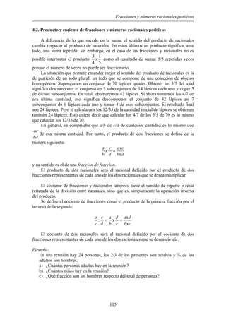 Fracciones y números racionales positivos
4.2. Producto y cociente de fracciones y números racionales positivos
A diferencia de lo que sucede en la suma, el sentido del producto de racionales
cambia respecto al producto de naturales. En estos últimos un producto significa, ante
todo, una suma repetida; sin embargo, en el caso de las fracciones y racionales no es
posible interpretar el producto
3 1
4 5
x como el resultado de sumar 1/5 repetidas veces
porque el número de veces no puede ser fraccionario.
La situación que permite entender mejor el sentido del producto de racionales es la
de partición de un todo plural, un todo que se compone de una colección de objetos
homogéneos. Supongamos un conjunto de 70 lápices iguales. Obtener los 3/5 del total
significa descomponer el conjunto en 5 subconjuntos de 14 lápices cada uno y coger 3
de dichos subconjuntos. En total, obtendremos 42 lápices. Si ahora tomamos los 4/7 de
esa última cantidad, eso significa descomponer el conjunto de 42 lápices en 7
subconjuntos de 6 lápices cada uno y tomar 4 de esos subconjuntos. El resultado final
son 24 lápices. Pero si calculamos los 12/35 de la cantidad inicial de lápices se obtienen
también 24 lápices. Esto quiere decir que calcular los 4/7 de los 3/5 de 70 es lo mismo
que calcular los 12/35 de 70.
En general, se comprueba que a/b de c/d de cualquier cantidad es lo mismo que
ac
bd
de esa misma cantidad. Por tanto, el producto de dos fracciones se define de la
manera siguiente:
x
x
a c axc
b d b d
=
y su sentido es el de una fracción de fracción.
El producto de dos racionales será el racional definido por el producto de dos
fracciones representantes de cada uno de los dos racionales que se desea multiplicar.
El cociente de fracciones y racionales tampoco tiene el sentido de reparto o resta
reiterada de la división entre naturales, sino que es, simplemente la operación inversa
del producto.
Se define el cociente de fracciones como el producto de la primera fracción por el
inverso de la segunda:
x
: x
x
a c a d a d
c d b c b c
= =
El cociente de dos racionales será el racional definido por el cociente de dos
fracciones representantes de cada uno de los dos racionales que se desea dividir.
Ejemplo:
En una reunión hay 24 personas, los 2/3 de los presentes son adultos y ¾ de los
adultos son hombres.
a) ¿Cuántas personas adultas hay en la reunión?
b) ¿Cuántos niños hay en la reunión?
c) ¿Qué fracción son los hombres respecto del total de personas?
115
 