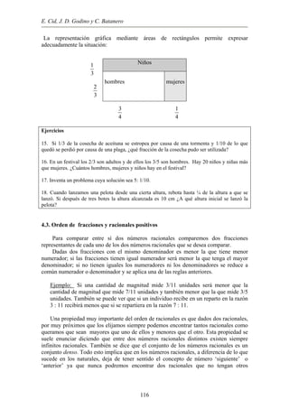E. Cid, J. D. Godino y C. Batanero
La representación gráfica mediante áreas de rectángulos permite expresar
adecuadamente la situación:
1
3
2
3
3
4
1
4
Niños
hombres mujeres
Ejercicios
15. Si 1/3 de la cosecha de aceituna se estropea por causa de una tormenta y 1/10 de lo que
quedó se perdió por causa de una plaga, ¿qué fracción de la cosecha pudo ser utilizada?
16. En un festival los 2/3 son adultos y de ellos los 3/5 son hombres. Hay 20 niños y niñas más
que mujeres. ¿Cuántos hombres, mujeres y niños hay en el festival?
17. Inventa un problema cuya solución sea 5: 1/10.
18. Cuando lanzamos una pelota desde una cierta altura, rebota hasta ¼ de la altura a que se
lanzó. Si después de tres botes la altura alcanzada es 10 cm ¿A qué altura inicial se lanzó la
pelota?
4.3. Orden de fracciones y racionales positivos
Para comparar entre sí dos números racionales comparemos dos fracciones
representantes de cada uno de los dos números racionales que se desea comparar.
Dadas dos fracciones con el mismo denominador es menor la que tiene menor
numerador; si las fracciones tienen igual numerador será menor la que tenga el mayor
denominador; si no tienen iguales los numeradores ni los denominadores se reduce a
común numerador o denominador y se aplica una de las reglas anteriores.
Ejemplo: Si una cantidad de magnitud mide 3/11 unidades será menor que la
cantidad de magnitud que mide 7/11 unidades y también menor que la que mide 3/5
unidades. También se puede ver que si un individuo recibe en un reparto en la razón
3 : 11 recibirá menos que si se repartiera en la razón 7 : 11.
Una propiedad muy importante del orden de racionales es que dados dos racionales,
por muy próximos que los elijamos siempre podemos encontrar tantos racionales como
queramos que sean mayores que uno de ellos y menores que el otro. Esta propiedad se
suele enunciar diciendo que entre dos números racionales distintos existen siempre
infinitos racionales. También se dice que el conjunto de los números racionales es un
conjunto denso. Todo esto implica que en los números racionales, a diferencia de lo que
sucede en los naturales, deja de tener sentido el concepto de número ‘siguiente’ o
‘anterior’ ya que nunca podremos encontrar dos racionales que no tengan otros
116
 