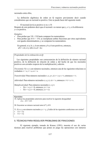 Fracciones y números racionales positivos
racionales entre ellos.
La definición algebraica de orden en Q requiere previamente decir cuando
consideramos que un racional es positivo. Esto se puede hacer del siguiente modo:
- El racional [m/n] es positivo si m.n ∈N
Después de esto podemos decir que el racional x es menor que y, x<y, si la diferencia
y-x es positiva.
Ejemplos:
• Para probar que 3/8 < 5/8 basta comparar los numeradores
• Para probar que 4/11 < 3/8, se reemplazan ambas fracciones por otras equivalentes
con iguales denominadores, y se comparan los numeradores.
En general, si a, b, c, d son enteros y b y d son positivos, entonces,
a/b < c/d, sí y sólo sí a.d < d.c
Propiedades de la ordenación en Q:
Las siguientes propiedades son consecuencias de la definición de número racional
positivo, de la definición de relación de orden y del hecho de que los racionales
positivos son cerrados respecto de la multiplicación y adición.
Tricotomía: Si r y s con números racionales, entonces una de las siguientes relaciones es
verdadera: r < s, r > s, o r = s.
Transitividad: Para números racionales r, s, y t, si r < s y s < t, entonces r < t.
Aditividad: Para números racionales r, s, y t, si r < s, entonces r +t < s + t.
Mutiplicatividad: Para números racionales r, s y t:
- Si r < s y t > 0, entonces, t.r < t.s:
- Si r < s y t < 0, entonces, t.r > t.s
Ejercicios:
10. Aplicar las propiedades anteriores para resolver la siguiente desigualdad:
-2.x – 2/3 < 4/5.
20. Encontrar un número racional entre 6/7 y 8/9.
21. Si x e y son números racionales y x > y, ¿Cuáles de las siguientes condiciones son ciertas?
• 1/x > 1/y
• 1/x < 1/y
5. TÉCNICAS PARA RESOLVER PROBLEMAS DE FRACCIONES
El siguiente ejemplo, tomado de Krause (1991), muestra el uso de varias
técnicas para resolver problemas que ponen en juego las operaciones con números
117
 