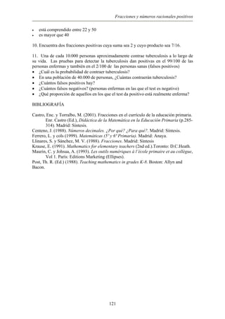 Fracciones y números racionales positivos
• está comprendido entre 22 y 50
• es mayor que 40
10. Encuentra dos fracciones positivas cuya suma sea 2 y cuyo producto sea 7/16.
11. Una de cada 10.000 personas aproximadamente contrae tuberculosis a lo largo de
su vida. Las pruebas para detectar la tuberculosis dan positivas en el 99/100 de las
personas enfermas y también en el 2/100 de las personas sanas (falsos positivos)
¿Cuál es la probabilidad de contraer tuberculosis?•
•
•
•
•
En una población de 40.000 de personas, ¿Cuántas contraerán tuberculosis?
¿Cuántos falsos positivos hay?
¿Cuántos falsos negativos? (personas enfermas en las que el test es negativo)
¿Qué proporción de aquellos en los que el test da positivo está realmente enferma?
BIBLIOGRAFÍA
Castro, Enc. y Torralbo, M. (2001). Fracciones en el currículo de la educación primaria.
Enr. Castro (Ed.), Didáctica de la Matemática en la Educación Primaria (p.285-
314). Madrid: Síntesis.
Centeno, J. (1988). Números decimales. ¿Por qué? ¿Para qué?. Madrid: Síntesis.
Ferrero, L. y cols (1999). Matemáticas (5º y 6ª Primaria). Madrid: Anaya.
Llinares, S. y Sánchez, M. V. (1988). Fracciones. Madrid: Síntesis
Krause, E. (1991). Mathematics for elementary teachers (2nd ed.).Toronto: D.C.Heath.
Maurin, C. y Johsua, A. (1993). Les outils numériques à l’école primaire et au collègue,
Vol 1. París: Editions Marketing (Ellipses).
Post, Th. R. (Ed.) (1988). Teaching mathematics in grades K-8. Boston: Allyn and
Bacon.
121
 