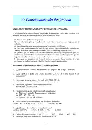 Números y expresiones decimales
A: Contextualización Profesional
ANÁLISIS DE PROBLEMAS SOBRE DECIMALES EN PRIMARIA
A continuación incluimos algunos enunciados de problemas y ejercicios que han sido
tomados de libros de texto de primaria. Para cada uno de ellos:
a) Resuelve los problemas propuestos.
b) Indica los conceptos y procedimientos matemáticos que se ponen en juego en la
solución.
c) Identifica diferencias y semejanzas entre los distintos problemas.
d) Para cada problema enuncia otros dos del mismo tipo, cambiando las variables de
la tarea, de manera que uno te parezca más fácil de resolver y otro más difícil.
e) ¿Piensas que los enunciados son suficientemente precisos y comprensibles para los
alumnos de primaria? Propón un enunciado alternativo para aquellos ejercicios que no
te parezcan suficientemente claros para los alumnos.
f) Consigue una colección de libros de texto de primaria. Busca en ellos tipos de
problemas no incluidos en esta relación. Explica en qué se diferencian.
Enunciados de problemas incluidos en libros de primaria
1. ¿Qué quiere decir 3'2 mm? ¿Podrías medir esa longitud con tu regla? ¿Por qué?
2. ¿Qué significa el punto que separa las cifras 62.3 y 36.4 en una báscula y un
termómetro?
3. Expresa en forma de número decimal: 6/10, 23/10, 63/100.
4. Expresa las siguientes cantidades en centésimas:
a) 8'43; b) 0'7; c) 20'5; d) 26'3
5. ¿Qué número decimal está representado en cada caso:
a) 2 decenas 3 unidades 2 centésimas y 3 milésimas;
b) 0'02 + 0'5 + 70 + 400
c) 1 unidad 1 décima y 1 milésima.
6. Indica cuáles de estas fracciones son fracciones decimales:
24/10 5/8 26/1000 32/25 13/100 4/207/1025/1000
7. ¿Qué fracción decimal representa cada número?:
a) 0'25; b) 0'007; c) 0'45; d) 0'05; e) 0'06 f) 0'004
8. Ordena de mayor a menor: 15,56 10,257 36,2 15,65 10,57 3,62
9. Entre qué parejas de números está comprendido 5,345
125
 