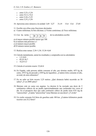 E. Cid, J. D. Godino y C. Batanero
• entre 5,33 y 5,34
• entre 53,3 y 53,4
• entre 5,34 y 5,35
• entre 5,35 y 5,36
10. Aproxima estos números a la unidad: 3,69 5,27 31,19 15,4 13,6 27,85
11. Escribe con cifras estas fracciones decimales:
a) Cuatro milésimas; b) Seis décimas; c) Veinte centésimas; d) Trece milésimas.
12. Con las teclas de tu calculadora escribe:
. 0 3 6 9
a) el mayor número posible menor que 100
b) el número más próximo a 1
c) el número mayor posible
dI El número menor posible.
13. Realiza estas sumas: 2,36+1,34; 15,36+4,64
14. Calcula mentalmente, anota los resultados y comprueba con tu calculadora:
• 1,5+0,01
• 02,55-36,7
• 16,25-5,3
15. Calcula el cociente exacto: 23,64:4
16. En España, cada persona adulta consume al año, por término medio, 65'5 kg de
carne, 29'53 kg de pescado y 6'89 kg de legumbres. ¿Cuántos kilos consume al año,
en total, de estos alimentos?
17. En un salto un león recorre 3,25 metros. ¿Qué distancia habrá recorrido en 30
saltos? ¿Y en 2000 saltos?
18. Mariano está en cama con anginas. La doctora le ha recetado una dosis de 5
centímetros cúbicos de un jarabe (aproximadamente una cucharada) tres veces al
día. En el prospecto dice que cada centímetro cúbico de jarabe tiene 6'25 mg de
"amoxicilina". ¿Cuánta "amoxicilina" toma Mariano en una dosis? ¿Y al día?
19. Un coche consume 8,4 litros de gasolina cada 100 km. ¿Cuántos kilómetros puede
recorrer con 25,2 litros?
126
 