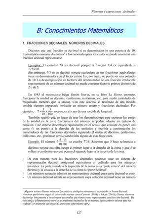 Números y expresiones decimales
B: Conocimientos Matemáticos
1. FRACCIONES DECIMALES. NÚMEROS DECIMALES
Decimos que una fracción es decimal si su denominador es una potencia de 10.
Llamaremos números decimales1
a los racionales para los cuales se puede encontrar una
fracción decimal representante.
Ejemplos: El racional 7/4 es decimal porque la fracción 7/4 es equivalente a
175/100.
Sin embargo, 7/3 no es decimal porque cualquiera de sus fracciones equivalentes
tiene un denominador con el factor primo 3 y, por tanto, no puede ser una potencia
de 10. La descomposición en factores del denominador de una fracción irreducible
representante de un número decimal no puede contener factores primos distintos de
2 o de 5.
En 1585 el matemático belga Simón Stevin, en su libro La Disme, propuso,
fraccionar la unidad en décimas, centésimas, milésimas, etc. para medir cantidades de
magnitudes menores que la unidad. Con este sistema, el resultado de una medida
vendría siempre expresado mediante un número entero y fracciones decimales. Por
ejemplo,
3 5
7
10 100
+ + metros, en el caso de una medida de longitud.
También sugirió que, en lugar de usar los denominadores para expresar las partes
de la unidad en la parte fraccionaria del número, se podría adoptar un criterio de
posición. Este criterio desembocó rápidamente en el actual, que consiste en poner una
coma (o un punto) a la derecha de las unidades y escribir a continuación los
numeradores de las fracciones decimales siguiendo el orden de décimas, centésimas,
milésimas, etc., poniendo ceros cuando falta alguna de esas fracciones.
Ejemplo. El número
3 5
7
10 100
se escribe 7’35. Sabemos que 3 hace referencia a
décimas porque esa cifra ocupa el primer lugar a la derecha de la coma y que 5 se
refiere a centésimas porque ocupa el segundo lugar a la derecha de la coma.
• De esta manera para las fracciones decimales podemos usar un sistema de
representación decimal posicional equivalente al definido para los números
naturales. La parte situada a la izquierda de la coma es la ‘parte entera’ del número
decimal y la situada a la derecha de la coma la ‘parte decimal’.
• Los números naturales admiten un representante decimal cuya parte decimal es cero.
• Un número decimal admite un representante cuya notación decimal tiene un número
1
Algunos autores llaman números decimales a cualquier número real expresado en forma decimal.
Nosotros preferimos seguir el criterio de autores como Centeno (1988) o Socas (2001) y llamar números
decimales únicamente a los números racionales que tienen como representante una fracción decimal. De
este modo, diferenciamos entre las expresiones decimales de un número (que también existen para los
reales) y los números decimales D que es un subconjunto de Q.
127
 