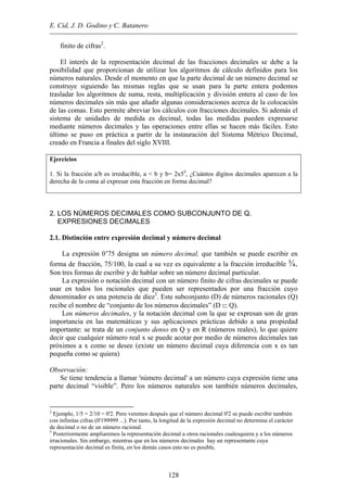 E. Cid, J. D. Godino y C. Batanero
finito de cifras2
.
El interés de la representación decimal de las fracciones decimales se debe a la
posibilidad que proporcionan de utilizar los algoritmos de cálculo definidos para los
números naturales. Desde el momento en que la parte decimal de un número decimal se
construye siguiendo las mismas reglas que se usan para la parte entera podemos
trasladar los algoritmos de suma, resta, multiplicación y división entera al caso de los
números decimales sin más que añadir algunas consideraciones acerca de la colocación
de las comas. Esto permite abreviar los cálculos con fracciones decimales. Si además el
sistema de unidades de medida es decimal, todas las medidas pueden expresarse
mediante números decimales y las operaciones entre ellas se hacen más fáciles. Esto
último se puso en práctica a partir de la instauración del Sistema Métrico Decimal,
creado en Francia a finales del siglo XVIII.
Ejercicios
1. Si la fracción a/b es irreducible, a < b y b= 2x54
, ¿Cuántos dígitos decimales aparecen a la
derecha de la coma al expresar esta fracción en forma decimal?
2. LOS NÚMEROS DECIMALES COMO SUBCONJUNTO DE Q.
EXPRESIONES DECIMALES
2.1. Distinción entre expresión decimal y número decimal
La expresión 0’75 designa un número decimal, que también se puede escribir en
forma de fracción, 75/100, la cual a su vez es equivalente a la fracción irreducible ¾.
Son tres formas de escribir y de hablar sobre un número decimal particular.
La expresión o notación decimal con un número finito de cifras decimales se puede
usar en todos los racionales que pueden ser representados por una fracción cuyo
denominador es una potencia de diez3
. Este subconjunto (D) de números racionales (Q)
recibe el nombre de “conjunto de los números decimales” (D ⊂ Q).
Los números decimales, y la notación decimal con la que se expresan son de gran
importancia en las matemáticas y sus aplicaciones prácticas debido a una propiedad
importante: se trata de un conjunto denso en Q y en R (números reales), lo que quiere
decir que cualquier número real x se puede acotar por medio de números decimales tan
próximos a x como se desee (existe un número decimal cuya diferencia con x es tan
pequeña como se quiera)
Observación:
Se tiene tendencia a llamar 'número decimal' a un número cuya expresión tiene una
parte decimal “visible”. Pero los números naturales son también números decimales,
2
Ejemplo, 1/5 = 2/10 = 0'2. Pero veremos después que el número decimal 0'2 se puede escribir también
con infinitas cifras (0'199999 ...). Por tanto, la longitud de la expresión decimal no determina el carácter
de decimal o no de un número racional.
3
Posteriormente ampliaremos la representación decimal a otros racionales cualesquiera y a los números
irracionales. Sin embargo, mientras que en los números decimales hay un representante cuya
representación decimal es finita, en los demás casos esto no es posible.
128
 