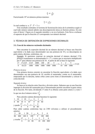 E. Cid, J. D. Godino y C. Batanero
n
xa
103
=
Factorizando 10n
en números primos tenemos:
nn
xa
5.23
=
lo cual conduce a: a. 2n
. 5n
= 3. x
Este resultado contradice el teorema de factorización única de la aritmética según el
cual todo número natural admite una descomposición única en factores primos. En este
caso el factor 3 figura en el segundo miembro y no en el primero. Esto lleva a rechazar
el supuesto de que la fracción a/3 corresponda a un número decimal.
3. TÉCNICA DE OBTENCIÓN DE EXPRESIONES DECIMALES
3.1. Caso de los números racionales decimales
Para encontrar la expresión decimal de un número decimal se busca una fracción
equivalente a la dada cuyo denominador sea una potencia de 10 y se descompone en
parte entera, décimas, centésimas, etc.
Ejemplo. Si queremos expresar en notación decimal el número decimal 17/8,
primero examinamos su denominador 8 = 23
y vemos que es necesario multiplicarlo
por 53
para obtener una potencia de 10. A partir de ahí se hace lo siguiente:
17 17 125 2125 2000 100 20 5 1 2 5
2 2'125
8 8 125 1000 1000 1000 1000 1000 10 100 1000
x
x
= = = + + + = + + + =
Primera técnica
Una primera técnica consiste en encontrar la fracción equivalente a la dada cuyo
denominador sea una potencia de 10, escribir el numerador, contar en el numerador,
empezando por la derecha, tantas cifras como ceros tiene el denominador y colocar la
coma decimal.
Segunda técnica
Se basa en la relación entre fracción y división entera. Sabemos que en una fracción
impropia la división del numerador por el denominador permite encontrar la parte entera
de la fracción. Por tanto, dividiendo 17 entre 8 se obtiene como parte entera 2 y resto 1
lo que nos da el número mixto
1
8
2 .
Para calcular cuántas décimas hacemos lo siguiente:
1 10 1 10 1 2 1 2
(1 )
8 80 10 8 10 8 10 80
= = ⋅ = + = +
y queda
17 1 1 2
2 2
8 8 10 80
= + = + + .
Para saber cuántas centésimas hay en 2/80 volvemos a utilizar el procedimiento
anterior:
2 20 1 20 1 4 2 4
(2 )
80 800 100 8 100 8 100 800
= = = + = +
y resulta
17
.
1 2 1 2 4
2 2
8 10 80 10 100 800
= + + = + + +
130
 