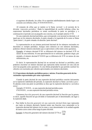 E. Cid, J. D. Godino y C. Batanero
si seguimos dividiendo, las cifras 18 se repetirán indefinidamente dando lugar a un
cociente con infinitas cifras, 0’18181818181818 ...
Al conjunto de cifras que se repiten se le llama ‘periodo’ y al cociente de la
división ‘expresión periódica’. Dada la imposibilidad de escribir infinitas cifras, las
expresiones decimales periódicas se notan escribiendo la parte no periódica y a
continuación el periodo con un pequeño arco encima, en el ejemplo anterior 0' .18
En una expresión decimal periódica, que corresponde a un racional no decimal, y al
igual que en los números decimales, la parte situada a la izquierda de la coma se llama
‘parte entera’ y la parte situada a la derecha ‘parte decimal’.
La representación en un sistema posicional decimal de los números racionales no
decimales es siempre periódica. Aunque estos números no son números decimales,
podemos obtener números decimales que se aproximen a ellos tanto como queramos.
Ejemplo: el número decimal 0’181 se diferencia del número no decimal 0'18 en
menos de una milésima. Si esta aproximación no es suficiente, podemos elegir, por
ejemplo, el número decimal 0’181818 que se diferencia de 0'18 en menos de una
millonésima, etc.
Es decir, la representación decimal de un racional no decimal es periódica, pero
podemos encontrar un número decimal que represente dicho racional con una cota de
error tan pequeña como queramos. Es esta última propiedad la que permite sustituir los
cálculos con racionales por cálculos aproximados con números decimales.
3.3. Expresiones decimales periódicas puras y mixtas. Fracción generatriz de los
racionales representados por estas expresiones
Cuando la parte decimal de una expresión decimal periódica consiste únicamente
en la repetición indefinida del periodo, la expresión decimal se llama ‘periódica pura’.
Si además existe una parte no periódica se dice que la expresión decimal es ‘periódica
mixta’.
Ejemplo: 0’181818... es una expresión decimal periódica pura.
0’43181818... es una expresión decimal periódica mixta.
Llamamos fracción generatriz de una expresión decimal la fracción que la genera,
es decir, aquella fracción tal que dividido el numerador por el denominador, da lugar a
la expresión dada.
• Para hallar la fracción generatriz de una expresión decimal finita (que representa
por tanto un número decimal), bastará tomar una fracción cuyo numerador es la
expresión decimal del número sin la coma y cuyo denominador es la unidad seguida
de tantos ceros como cifras tenga la parte decimal.
Ejemplo: la fracción generatriz del número decimal 23’76 es
2376
100
132
 