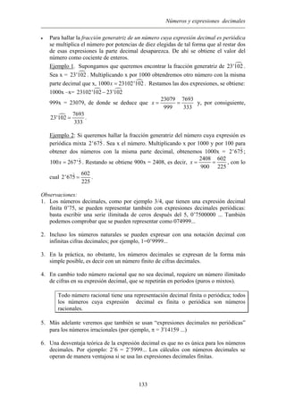 Números y expresiones decimales
• Para hallar la fracción generatriz de un número cuya expresión decimal es periódica
se multiplica el número por potencias de diez elegidas de tal forma que al restar dos
de esas expresiones la parte decimal desaparezca. De ahí se obtiene el valor del
número como cociente de enteros.
Ejemplo 1. Supongamos que queremos encontrar la fracción generatriz de 23'102 .
Sea x = 23 . Multiplicando x por 1000 obtendremos otro número con la misma
parte decimal que x,
'102
1000 . Restamos las dos expresiones, se obtiene:23102'102x =
1000x –x= 23102'102 23'102−
999x = 23079, de donde se deduce que
23079 7693
999 333
x = = y, por consiguiente,
7693
23'102
333
= .
Ejemplo 2: Si queremos hallar la fracción generatriz del número cuya expresión es
periódica mixta 2'675. Sea x el número. Multiplicando x por 1000 y por 100 para
obtener dos números con la misma parte decimal, obtenemos 1000x = 2'675;
100 267'5x = . Restando se obtiene 900x = 2408, es decir,
2408 602
900 225
x = = , con lo
cual
602
225
2'675 = .
Observaciones:
1. Los números decimales, como por ejemplo 3/4, que tienen una expresión decimal
finita 0’75, se pueden representar también con expresiones decimales periódicas:
basta escribir una serie ilimitada de ceros después del 5, 0’7500000 ... También
podemos comprobar que se pueden representar como 074999...
2. Incluso los números naturales se pueden expresar con una notación decimal con
infinitas cifras decimales; por ejemplo, 1=0’9999...
3. En la práctica, no obstante, los números decimales se expresan de la forma más
simple posible, es decir con un número finito de cifras decimales.
4. En cambio todo número racional que no sea decimal, requiere un número ilimitado
de cifras en su expresión decimal, que se repetirán en períodos (puros o mixtos).
Todo número racional tiene una representación decimal finita o periódica; todos
los números cuya expresión decimal es finita o periódica son números
racionales.
5. Más adelante veremos que también se usan “expresiones decimales no periódicas”
para los números irracionales (por ejemplo, π = 3'14159 ...)
6. Una desventaja teórica de la expresión decimal es que no es única para los números
decimales. Por ejemplo: 2’6 = 2’5999... Los cálculos con números decimales se
operan de manera ventajosa si se usa las expresiones decimales finitas.
133
 