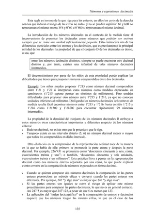 Números y expresiones decimales
Esta regla es inversa de la que rige para los enteros; en ellos los ceros de la derecha
son los que indican el rango de las cifras no nulas, y no se pueden suprimir: 60 y 600 no
representan el mismo entero, 0’6 y 0’60 o 0’600 sí representan el mismo decimal.
La introducción de los números decimales en el contexto de la medida tiene el
inconveniente de presentar los decimales como números que podrían ser enteros
siempre que se tome una unidad suficientemente pequeña. Esto enmascara una de las
diferencias esenciales entre los enteros y los decimales, que es precisamente la principal
utilidad de los decimales: la propiedad de que el conjunto D de los decimales es denso,
o sea, que
entre dos números decimales distintos, siempre se puede encontrar otro decimal
distinto y, por tanto, existen una infinidad de tales números decimales
intermedios.
El desconocimiento por parte de los niños de esta propiedad puede explicar las
dificultades que tienen para proponer números comprendidos entre dos decimales.
Ejemplo: Los niños pueden proponer 1’215 como número decimal comprendido
entre 1’21 y 1’22 si interpretan estos números como medidas expresadas en
centímetros (1’215 supone pensar en términos de milímetros). Pero tendrán
dificultades para proponer otro número entre 1’215 y 1’216, ya que no conocen
unidades inferiores al milímetro. Desligando los números decimales del contexto de
medida resulta fácil encontrar números entre 1’215 y 1’216: basta escribir 1’215 y
1’216 como 1’21500 y 1’21600 para encontrar rápidamente 99 números
intermedios.
La propiedad de la densidad del conjunto de los números decimales D atribuye a
estos números otras características importantes y diferentes respecto de los números
enteros:
• Dado un decimal, no existe otro que le preceda o que le siga.
• Tampoco existe en un intervalo abierto (5, 6) un número decimal menor o mayor
que todos los comprendidos en dicho intervalo.
Otro obstáculo en la comprensión de la representación decimal nace de la manera
en la que se habla de ella: primero se pronuncia la parte entera y después la parte
decimal. Por ejemplo, 256’431 se pronuncia como “doscientos cincuenta y seis, coma,
cuatrocientos treinta y uno”; o también, “doscientos cincuenta y seis unidades,
cuatrocientos treinta y un milímetro”. Esta práctica lleva a pensar en la representación
decimal como dos números enteros separados por una coma, lo que puede explicar
ciertos errores en la comparación de números expresados en forma decimal.
• Cuando se quieren comparar dos números decimales la comparación de las partes
enteras proporciona un método eficaz y correcto cuando las partes enteras son
diferentes. Por ejemplo, 247 “y algo más” es mayor que 246 “y algo más”.
• Si las partes enteras son iguales se corre el riesgo de aplicar este mismo
procedimiento para comparar las partes decimales, lo que no es en general correcto.
Así 247’5 es mayor que 247’123, a pesar de que 5 es menor que 123.
• La aplicación del “orden lexicográfico” en la comparación de enteros y decimales
requiere que los números tengan las mismas cifras, lo que en el caso de los
135
 