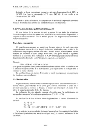 E. Cid, J. D. Godino y C. Batanero
decimales se logra completando con ceros. Así, para la comparación de 247’5 y
247’123 debe hacerse expresando 247’5 como 247’500; de este modo se ve
claramente que 500 > 123.
A pesar de estas dificultades, la comparación de racionales expresados mediante
notación decimal es más sencilla que usando la notación con fracciones.
5. OPERACIONES CON NÚMEROS DECIMALES
El gran interés de la notación decimal se deriva de que todos los algoritmos
desarrollados para realizar las operaciones aritméticas se extienden casi sin problema al
conjunto D de los decimales. Esto es posible gracias a las propiedades del sistema de
numeración decimal.
5.1. Adición y sustracción
El procedimiento consiste en transformar los dos números decimales para que
tengan el mismo número de cifras después de la coma, añadiendo ceros a la derecha del
número que tenga la parte decimal más corta. De esta manera, si se disponen los dos
números en columnas, la coma debajo de la coma, sólo queda aplicar el algoritmo
habitual de la adicción o de la sustracción en N. De esta regla puede surgir el obstáculo
de considerar los decimales como “dos enteros separados por la coma”,
Ejemplo:
205’8 ± 174’402 = 205’800 ± 174’402 ,
y se aplica el algoritmo como para dos números enteros de seis cifras. Se comienza por
la última cifra de la derecha de la parte decimal, y se deja la coma en su lugar entre la
tercera y la cuarta columna.
La justificación de esta manera de proceder se puede hacer pasando los decimales a
las fracciones correspondientes.
5.2. Multiplicación
El procedimiento consiste en realizar la multiplicación de los dos números como si
fueran enteros, prescindiendo de la coma, para colocar finalmente la coma en el
producto contando (a partir de la derecha) el número de cifras igual a la suma de las
cifras de las partes decimales de los dos factores.
La realización de estos cálculos muestra a los niños que “la multiplicación no
siempre hace aumentar” a los números, por ejemplo: 5’3 . 0’2 = 1’06
La justificación de este modo de operar la proporciona el sistema de numeración
decimal:
5’3 = 5 + 3.10-1
0’2 = 2.10-1
5’3 . 0’2 = [5 + 3.10-1
]. [2.10-1
] = 10. 10-1
+ 6. 10-2
= 1’06
Se ha aplicado la propiedad distributiva de la multiplicación respecto de la adición,
la fórmula del producto de dos potencias de igual base y la escritura polinómica de los
decimales.
136
 