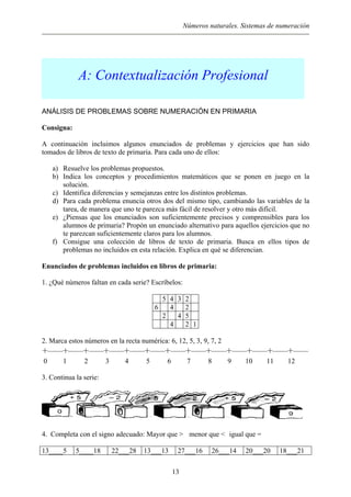 Números naturales. Sistemas de numeración
A: Contextualización Profesional
ANÁLISIS DE PROBLEMAS SOBRE NUMERACIÓN EN PRIMARIA
Consigna:
A continuación incluimos algunos enunciados de problemas y ejercicios que han sido
tomados de libros de texto de primaria. Para cada uno de ellos:
a) Resuelve los problemas propuestos.
b) Indica los conceptos y procedimientos matemáticos que se ponen en juego en la
solución.
c) Identifica diferencias y semejanzas entre los distintos problemas.
d) Para cada problema enuncia otros dos del mismo tipo, cambiando las variables de la
tarea, de manera que uno te parezca más fácil de resolver y otro más difícil.
e) ¿Piensas que los enunciados son suficientemente precisos y comprensibles para los
alumnos de primaria? Propón un enunciado alternativo para aquellos ejercicios que no
te parezcan suficientemente claros para los alumnos.
f) Consigue una colección de libros de texto de primaria. Busca en ellos tipos de
problemas no incluidos en esta relación. Explica en qué se diferencian.
Enunciados de problemas incluidos en libros de primaria:
1. ¿Qué números faltan en cada serie? Escríbelos:
5 4 3 2
6 4 2
2 4 5
4 2 1
2. Marca estos números en la recta numérica: 6, 12, 5, 3, 9, 7, 2
            
0 1 2 3 4 5 6 7 8 9 10 11 12
3. Continua la serie:
4. Completa con el signo adecuado: Mayor que > menor que < igual que =
13
13____5 5____18 22___28 13___13 27___16 26___14 20___20 18___21
 
