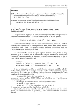 Números y expresiones decimales
Ejercicios:
12. Entre dos números reales cualesquiera hay un número decimal finito (D es denso en R).
Encontrar un número decimal finito entre los siguientes números reales:
a) π y √10b) √99 y √100
13. Probar que la escritura decimal siguiente no corresponde a un número racional:
0’1234567891011121314151617181920 21.....
7. NOTACIÓN CIENTÍFICA. REPRESENTACIÓN DECIMAL EN LAS
CALCULADORAS
Cualquier número expresado en forma decimal se puede escribir como producto de
un número comprendido entre 1 y 10 y una potencia entera de 10. Por ejemplo:
2305 = 2’305.103
;0’0321 = 3’21.10-2
; 7’4 = 7’4.100
;
Esta manera de escribir los números se conoce como notación científica, o también
coma flotante normalizada. La forma general es: d.10n
, siendo d un número decimal
comprendido entre 1 y 10, y n la potencia necesaria para situar la coma en el lugar que
corresponda según el número representado.
Es particularmente conveniente para expresar números muy grandes o muy
pequeños, y es la utilizada en las calculadoras un poco sofisticadas (calculadoras
científicas). Basta sólo mostrar en la pantalla el número d y el exponente n, ya que la
base 10 de la potencia se sobreentiende.
Ejemplos:
-542’2568 = -5’422568. 102
, se muestra como, -5’422568 02
0’000005689 = 5’689.10-6
, se muestra como, 5’689 -06
El uso de la notación científica en las calculadoras es una necesidad derivada del
hecho que las pantallas de estos dispositivos sólo pueden mostrar un número pequeño
de dígitos (8 o 10 cifras, por lo general). Sin estos convenios de representación sería
imposible hacer el siguiente cálculo:
0’000 000 005 872 x 0’000 000 000 025 8
ya que daría como resultado 0’00000000 en una calculadora con 10 posiciones de
memoria en la pantalla.
Sin embargo, en notación científica el resultado se daría como:
1’514976 -19, que significa,
1’514976 x 10-19
= 0’000 000 000 000 000 000 151 497 6
lo que permite dar todas las cifras significativas del cálculo.
Conviene tener en cuenta que en las calculadoras la coma decimal se indica con un
punto, y no con una coma o con un apostrofe ( ' ) como suele ser habitual en la escritura
a mano.
139
 