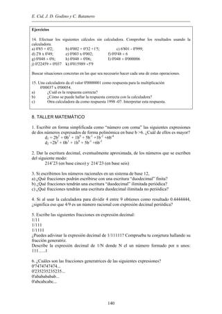 E. Cid, J. D. Godino y C. Batanero
Ejercicios
14. Efectuar los siguientes cálculos sin calculadora. Comprobar los resultados usando la
calculadora.
a) 0'85 + 0'2; b) 0'002 + 0'32 +1'5; c) 6'801 - 0'999;
d) 2'8 x 0'49; e) 0'003 x 0'002; f) 0'0'48 ÷ 6
g) 0'048 ÷ 0'6; h) 0'048 ÷ 0'06; I) 0'048 ÷ 0'000006
j) 0'22459 ÷ 0'037 k) 0'015989 ÷5'9
Buscar situaciones concretas en las que sea necesario hacer cada una de estas operaciones.
15. Una calculadora da el valor 0'0000001 como respuesta para la multiplicación
0'00037 x 0'00054.
a) ¿Cuál es la respuesta correcta?
b) ¿Cómo se puede hallar la respuesta correcta con la calculadora?
c) Otra calculadora da como respuesta 1998 -07. Interpretar esta respuesta.
8. TALLER MATEMÁTICO
1. Escribir en forma simplificada como “número con coma” las siguientes expresiones
de dos números expresados de forma polinómica en base b >6. ¿Cuál de ellos es mayor?
d1 = 2b2
+ 0b1
+ 1b0
+ 5b-1
+1b-2
+6b-4
d2 =2b2
+ 0b1
+ 1b0
+ 5b-1
+6b-3
2. Dar la escritura decimal, eventualmente aproximada, de los números que se escriben
del siguiente modo:
214’23 (en base cinco) y 214’23 (en base seis)
3. Si escribimos los números racionales en un sistema de base 12,
a) ¿Qué fracciones podrán escribirse con una escritura “duodecimal” finita?
b) ¿Qué fracciones tendrán una escritura “duodecimal” ilimitada periódica?
c) ¿Qué fracciones tendrán una escritura duodecimal ilimitada no periódica?
4. Si al usar la calculadora para dividir 4 entre 9 obtienes como resultado 0.4444444,
¿significa eso que 4/9 es un número racional con expresión decimal periódica?
5. Escribe las siguientes fracciones en expresión decimal:
1/11
1/111
1/1111
¿Puedes adivinar la expresión decimal de 1/11111? Comprueba tu conjetura hallando su
fracción generatriz.
Describe la expresión decimal de 1/N donde N el un número formado por n unos:
111…..1
6. ¿Cuáles son las fracciones generatrices de las siguientes expresiones?
0'7474747474...
0'235235235235...
0'ababababab...
0'abcabcabc...
140
 