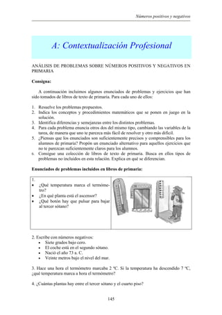 Números positivos y negativos
A: Contextualización Profesional
ANÁLISIS DE PROBLEMAS SOBRE NÚMEROS POSITIVOS Y NEGATIVOS EN
PRIMARIA
Consigna:
A continuación incluimos algunos enunciados de problemas y ejercicios que han
sido tomados de libros de texto de primaria. Para cada uno de ellos:
1. Resuelve los problemas propuestos.
2. Indica los conceptos y procedimientos matemáticos que se ponen en juego en la
solución.
3. Identifica diferencias y semejanzas entre los distintos problemas.
4. Para cada problema enuncia otros dos del mismo tipo, cambiando las variables de la
tarea, de manera que uno te parezca más fácil de resolver y otro más difícil.
5. ¿Piensas que los enunciados son suficientemente precisos y comprensibles para los
alumnos de primaria? Propón un enunciado alternativo para aquellos ejercicios que
no te parezcan suficientemente claros para los alumnos.
6. Consigue una colección de libros de texto de primaria. Busca en ellos tipos de
problemas no incluidos en esta relación. Explica en qué se diferencian.
Enunciados de problemas incluidos en libros de primaria:
1.
• ¿Qué temperatura marca el termóme-
tro?
• ¿En qué planta está el ascensor?
• ¿Qué botón hay que pulsar para bajar
al tercer sótano?
2. Escribe con números negativos:
Siete grados bajo cero.•
•
•
•
El coche está en el segundo sótano.
Nació el año 73 a. C.
Veinte metros bajo el nivel del mar.
3. Hace una hora el termómetro marcaba 2 ºC. Si la temperatura ha descendido 7 ºC,
¿qué temperatura marca a hora el termómetro?
4. ¿Cuántas plantas hay entre el tercer sótano y el cuarto piso?
145
 
