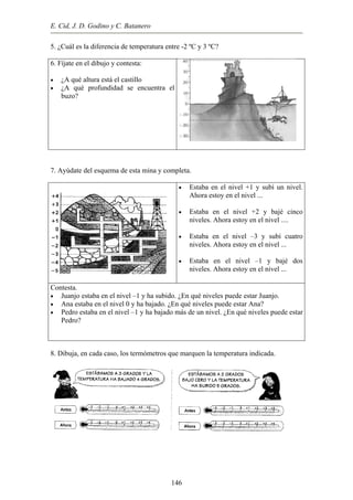 E. Cid, J. D. Godino y C. Batanero
•
•
5. ¿Cuál es la diferencia de temperatura entre -2 ºC y 3 ºC?
6. Fíjate en el dibujo y contesta:
¿A qué altura está el castillo
¿A qué profundidad se encuentra el
buzo?
7. Ayúdate del esquema de esta mina y completa.
•
•
•
•
Estaba en el nivel +1 y subí un nivel.
Ahora estoy en el nivel ...
Estaba en el nivel +2 y bajé cinco
niveles. Ahora estoy en el nivel ....
Estaba en el nivel –3 y subí cuatro
niveles. Ahora estoy en el nivel ...
Estaba en el nivel –1 y bajé dos
niveles. Ahora estoy en el nivel ...
Contesta.
•
•
•
Juanjo estaba en el nivel –1 y ha subido. ¿En qué niveles puede estar Juanjo.
Ana estaba en el nivel 0 y ha bajado. ¿En qué niveles puede estar Ana?
Pedro estaba en el nivel –1 y ha bajado más de un nivel. ¿En qué niveles puede estar
Pedro?
8. Dibuja, en cada caso, los termómetros que marquen la temperatura indicada.
146
 