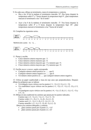 Números positivos y negativos
9. En cada caso, dibuja un termómetro, marca la temperatura y contexta.
Hoy a las 10 de la mañana el termómetro marcaba +8º. Dos horas después la
temperatura subió 5º y 7 horas después la temperatura bajó 9º. ¿Qué temperatura
marcará el termómetro a las 7 de la tarde?
•
• Ayer a las 8 de la mañana el termómetro marcaba –2º. Tres horas después la
temperatura subió 4º y 8 horas después la temperatura bajó 10º. ¿Qué
temperatura marcará el termómetro a las 7 horas de la tarde?
10. Completa las siguientes series.
11. Piensa y escribe.
•
•
•
•
•
•
•
•
•
•
•
•
Cinco números enteros mayores que –3.
Cinco números enteros menores que –8.
Cinco números enteros mayores que –5 y menores que +5.
Cinco números enteros mayores que –9 y menores que +9.
12. Escribe mayor o menor, según corresponda.
Cualquier número entero positivo es ....... que 0.
Cualquier número entero negativo es ....... que 0.
Un número entero positivo es ...... que cualquier número entero negativo.
13. Utiliza un papel cuadriculado y traza de rojo unos ejes perpendiculares. Después
dibuja los polígonos que se indican.
Un triángulo cuyos vértices son los puntos (+1, +1); (-2,+1) y (-1, +2).
Un cuadrilátero cuyos vértices son los puntos (+1, +2); (-3, +1); (-2, -2) y (+3,
+1).
Un pentágono cuyos vértices son los puntos (+4, +1); (-3, 0); (-1, -1); (+2, +3) y
(+5, -2).
14. Dibuja en una cuadrícula los caminos que pasan por los puntos indicados.
Camino rojo: (-3, +1), (-2, +1), (-1, +1), (+3, +2)
Camino verde: (+1, -2), (+1, -1), (0, -1), (-2, -2)
Camino azul: (-1, +1), (+1, 0), (+2, -1), (+2, +3)
Camino amarillo: (+5, -1), (+3, -2), (0, -3), (-2, -2)
Observa los caminos dibujados y contesta:
¿Qué caminos pasan por el punto (-1, +1)?
¿Qué caminos pasan por el punto (-2, -2)?
147
 