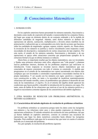 E. Cid, J. D. Godino y C. Batanero
B: Conocimientos Matemáticos
1. INTRODUCCIÓN
En los capítulos anteriores hemos presentado los números naturales, fraccionarios y
decimales como medio de expresión del tamaño o numerosidad de los conjuntos finitos,
del lugar que ocupa un elemento dentro de un conjunto ordenado y de la medida de
diferentes cantidades de magnitud. Además, entre dichos números se definen las
operaciones de adición, sustracción, multiplicación y división entera (también las de
potenciación y radicación) que se corresponden con cierto tipo de acciones que hacemos
sobre las cantidades de magnitudes: agrupar, separar, reiterar, repartir, etc. Hasta ahora,
la invención de los números se justifica y motiva inicialmente como respuesta a estas
necesidades de descripción y manipulación de ciertas situaciones de tipo empírico. Por
esta razón, el estudio de los números naturales, fraccionarios y decimales y de sus
operaciones se apoya sobre situaciones concretas que proporcionan ejemplos de la
estructura formal a la que en última instancia se reducen.
Ahora bien, es importante resaltar que los objetos matemáticos, una vez inventados
y fijadas unas primeras relaciones entre ellos, adquieren una "vida propia" y plantean
nuevos problemas internos, distintos de los problemas empíricos que motivaron su
introducción. Como respuesta se inventan nuevos objetos matemáticos que son
conectados de manera consistente con todo el sistema ya construido. A medida que
progresamos en el estudio de las matemáticas nos vamos encontrando con objetos más
complejos que son inventados o construidos respondiendo a necesidades internas de la
propia matemática. Y así sucede con los números con signo -positivos y negativos-,
cuya construcción se debe, no tanto a la necesidad de modelizar matemáticamente
situaciones del mundo sensible, como a la problemática que plantea el desarrollo de una
rama de las matemáticas: el álgebra. Es en el entorno del álgebra donde aparecen las
condiciones que hacen posible y deseable la introducción de los números con signo. Por
tanto, antes de hablar de las situaciones que motivan el uso de los números positivos y
negativos necesitamos comentar algunas de las características del ámbito algebraico.
2. OTRA MANERA DE RESOLVER LOS PROBLEMAS ARITMÉTICOS: EL
MÉTODO ALGEBRAICO
2.1. Características del método algebraico de resolución de problemas aritméticos
Un problema aritmético se caracteriza porque tanto los datos como las incógnitas
son números y las relaciones entre unos y otras pueden expresarse en términos de
operaciones aritméticas. El método aritmético de resolución de estos problemas, del que
ya hemos hablado en capítulos anteriores, consiste en construir una secuencia de
operaciones que ligue los datos numéricos conocidos hasta obtener las incógnitas
buscadas. Para establecer cada paso de la secuencia hay que tener en cuenta el contexto
definido en el enunciado del problema.
Así, por ejemplo, la resolución del problema siguiente:
148
 