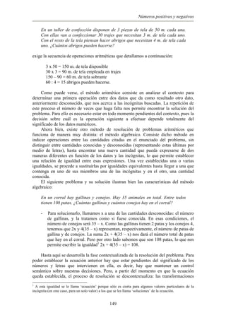 Números positivos y negativos
En un taller de confección disponen de 3 piezas de tela de 50 m. cada una.
Con ellas van a confeccionar 30 trajes que necesitan 3 m. de tela cada uno.
Con el resto de la tela piensan hacer abrigos que necesitan 4 m. de tela cada
uno. ¿Cuántos abrigos pueden hacerse?
exige la secuencia de operaciones aritméticas que detallamos a continuación:
3 x 50 = 150 m. de tela disponible
30 x 3 = 90 m. de tela empleada en trajes
150 – 90 = 60 m. de tela sobrante
60 : 4 = 15 abrigos pueden hacerse.
Como puede verse, el método aritmético consiste en analizar el contexto para
determinar una primera operación entre dos datos que da como resultado otro dato,
anteriormente desconocido, que nos acerca a las incógnitas buscadas. La repetición de
este proceso el número de veces que haga falta nos permite encontrar la solución del
problema. Para ello es necesario estar en todo momento pendientes del contexto, pues la
decisión sobre cuál es la operación siguiente a efectuar depende totalmente del
significado de los datos numéricos.
Ahora bien, existe otro método de resolución de problemas aritméticos que
funciona de manera muy distinta: el método algebraico. Consiste dicho método en
indicar operaciones entre las cantidades citadas en el enunciado del problema, sin
distinguir entre cantidades conocidas y desconocidas (representando estas últimas por
medio de letras), hasta encontrar una nueva cantidad que pueda expresarse de dos
maneras diferentes en función de los datos y las incógnitas, lo que permite establecer
una relación de igualdad entre esas expresiones. Una vez establecidas una o varias
igualdades, se procede a sustituirlas por igualdades equivalentes hasta llegar a una que
contenga en uno de sus miembros una de las incógnitas y en el otro, una cantidad
conocida.
El siguiente problema y su solución ilustran bien las características del método
algebraico:
En un corral hay gallinas y conejos. Hay 35 animales en total. Entre todos
tienen 108 patas. ¿Cuántas gallinas y cuántos conejos hay en el corral?
- Para solucionarlo, llamamos x a una de las cantidades desconocidas: el número
de gallinas, y la tratamos como si fuese conocida. En esas condiciones, el
número de conejos será 35 – x. Como las gallinas tienen 2 patas y los conejos 4,
tenemos que 2x y 4(35 – x) representan, respectivamente, el número de patas de
gallina y de conejos. La suma 2x + 4(35 – x) nos dará el número total de patas
que hay en el corral. Pero por otro lado sabemos que son 108 patas, lo que nos
permite escribir la igualdad1
2x + 4(35 – x) = 108.
Hasta aquí se desarrolla la fase contextualizada de la resolución del problema. Para
poder establecer la ecuación anterior hay que estar pendientes del significado de los
números y letras que intervienen en ella, es decir, hay que mantener un control
semántico sobre nuestras decisiones. Pero, a partir del momento en que la ecuación
queda establecida, el proceso de resolución se descontextualiza: las transformaciones
1
A esta igualdad se le llama ‘ecuación’ porque sólo es cierta para algunos valores particulares de la
incógnita (en este caso, para un solo valor) a los que se les llama ‘soluciones’ de la ecuación.
149
 