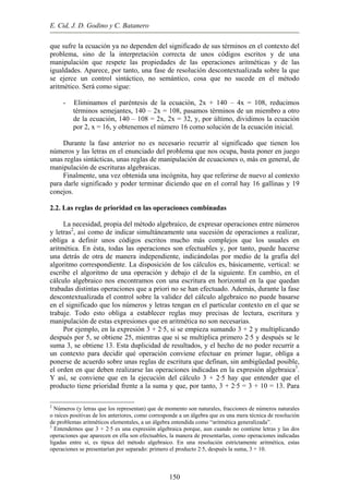 E. Cid, J. D. Godino y C. Batanero
que sufre la ecuación ya no dependen del significado de sus términos en el contexto del
problema, sino de la interpretación correcta de unos códigos escritos y de una
manipulación que respete las propiedades de las operaciones aritméticas y de las
igualdades. Aparece, por tanto, una fase de resolución descontextualizada sobre la que
se ejerce un control sintáctico, no semántico, cosa que no sucede en el método
aritmético. Será como sigue:
- Eliminamos el paréntesis de la ecuación, 2x + 140 – 4x = 108, reducimos
términos semejantes, 140 – 2x = 108, pasamos términos de un miembro a otro
de la ecuación, 140 – 108 = 2x, 2x = 32, y, por último, dividimos la ecuación
por 2, x = 16, y obtenemos el número 16 como solución de la ecuación inicial.
Durante la fase anterior no es necesario recurrir al significado que tienen los
números y las letras en el enunciado del problema que nos ocupa, basta poner en juego
unas reglas sintácticas, unas reglas de manipulación de ecuaciones o, más en general, de
manipulación de escrituras algebraicas.
Finalmente, una vez obtenida una incógnita, hay que referirse de nuevo al contexto
para darle significado y poder terminar diciendo que en el corral hay 16 gallinas y 19
conejos.
2.2. Las reglas de prioridad en las operaciones combinadas
La necesidad, propia del método algebraico, de expresar operaciones entre números
y letras2
, así como de indicar simultáneamente una sucesión de operaciones a realizar,
obliga a definir unos códigos escritos mucho más complejos que los usuales en
aritmética. En ésta, todas las operaciones son efectuables y, por tanto, puede hacerse
una detrás de otra de manera independiente, indicándolas por medio de la grafía del
algoritmo correspondiente. La disposición de los cálculos es, básicamente, vertical: se
escribe el algoritmo de una operación y debajo el de la siguiente. En cambio, en el
cálculo algebraico nos encontramos con una escritura en horizontal en la que quedan
trabadas distintas operaciones que a priori no se han efectuado. Además, durante la fase
descontextualizada el control sobre la validez del cálculo algebraico no puede basarse
en el significado que los números y letras tengan en el particular contexto en el que se
trabaje. Todo esto obliga a establecer reglas muy precisas de lectura, escritura y
manipulación de estas expresiones que en aritmética no son necesarias.
Por ejemplo, en la expresión 3 + 2·5, si se empieza sumando 3 + 2 y multiplicando
después por 5, se obtiene 25, mientras que si se multiplica primero 2·5 y después se le
suma 3, se obtiene 13. Esta duplicidad de resultados, y el hecho de no poder recurrir a
un contexto para decidir qué operación conviene efectuar en primer lugar, obliga a
ponerse de acuerdo sobre unas reglas de escritura que definan, sin ambigüedad posible,
el orden en que deben realizarse las operaciones indicadas en la expresión algebraica3
.
Y así, se conviene que en la ejecución del cálculo 3 + 2·5 hay que entender que el
producto tiene prioridad frente a la suma y que, por tanto, 3 + 2·5 = 3 + 10 = 13. Para
2
Números (y letras que los representan) que de momento son naturales, fracciones de números naturales
o raíces positivas de los anteriores, como corresponde a un álgebra que es una mera técnica de resolución
de problemas aritméticos elementales, a un álgebra entendida como “aritmética generalizada”.
3
Entendemos que 3 + 2·5 es una expresión algebraica porque, aun cuando no contiene letras y las dos
operaciones que aparecen en ella son efectuables, la manera de presentarlas, como operaciones indicadas
ligadas entre sí, es típica del método algebraico. En una resolución estrictamente aritmética, estas
operaciones se presentarían por separado: primero el producto 2·5, después la suma, 3 + 10.
150
 