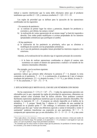 Números positivos y negativos
indicar a nuestro interlocutor que la suma debe efectuarse antes que el producto
tendríamos que escribir (3 + 2)5, y entonces resultaría (3 + 2)5 = 5·5 = 25.
Las reglas de prioridad que se definen para la ejecución de las operaciones
combinadas son las siguientes:
- En ausencia de paréntesis:
a) se realizan en primer lugar las raíces y potencias, después los productos y
cocientes y, por último, las sumas y restas4
.
b) la realización de varias operaciones de un mismo rango5
se hará de izquierda a
derecha. Este orden podrá modificarse si existen propiedades de los números
(propiedades aritméticas) que justifiquen el cambio.
- Si hay paréntesis:
a) la realización de los paréntesis es prioritaria, salvo que se eliminen o
modifiquen de acuerdo con las propiedades aritméticas.
b) en el caso de paréntesis encajados tienen prioridad los interiores respecto a los
exteriores.
Además, en la realización de los cálculos rige el siguiente principio de economía:
- A la hora de realizar operaciones combinadas se elegirá el camino más
económico en cuanto al número de operaciones a realizar o al tamaño de los
números intermedios obtenidos.
Por ejemplo, con la escritura siguiente:
3 + 2(7 – 22
) – 1
queremos indicar que primero debe efectuarse la potencia 22
= 4, después la resta
contenida en el paréntesis, 7 – 4 = 3, a continuación, el producto de 2 por el número
resultante del paréntesis, 2·3 = 6, después la suma, 3 + 6 = 9, y, por último, la resta, 9 –
1 = 8. En conclusión, 3 + 2(7 – 22
) – 1 = 8.
3. SITUACIONES QUE MOTIVAN EL USO DE LOS NÚMEROS CON SIGNO
En las expresiones 3 + 2·5 ó 3 + 2(7 – 22
) – 1 todas las operaciones parciales son
efectuables por lo que, siguiendo las reglas de prioridad de operaciones, obtenemos un
número natural como resultado final de dichos cálculos. Pero podemos construir
fácilmente expresiones algebraicas numéricas que no sean parcialmente efectuables. Por
ejemplo, la expresión 10 + (3 – 5) propone un cálculo imposible en el ámbito de la
aritmética, 3 – 5, porque “donde hay 3 objetos (ó 3 unidades de una cantidad de
magnitud) no se pueden quitar 5”. Sin embargo, si utilizamos una propiedad de la
aritmética que dice que “sumar una diferencia equivale a sumar el minuendo y restar el
sustraendo” podemos transformar esa expresión en una equivalente, 10 + 3 – 5,
compuesta por operaciones que ya son efectuables, 10 + 3 – 5 = 13 – 5 = 8, y dan como
4
Esta regla afecta a los números o letras que estén ligados a otros dos números o letras por medio de
operaciones de distinto rango. Por ejemplo, en la operación 2 + 3·5, el número 3 está ligado al 2 por una
suma y al 5 por un producto, luego tiene prioridad el producto.
5
Se considera que las raíces tienen el mismo rango que las potencias, los productos el mismo rango que
los cocientes, y las sumas el mismo que las restas.
151
 