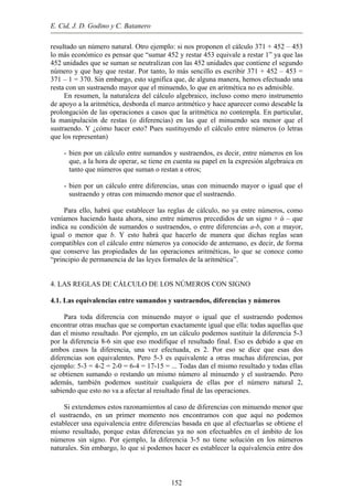 E. Cid, J. D. Godino y C. Batanero
resultado un número natural. Otro ejemplo: si nos proponen el cálculo 371 + 452 – 453
lo más económico es pensar que “sumar 452 y restar 453 equivale a restar 1” ya que las
452 unidades que se suman se neutralizan con las 452 unidades que contiene el segundo
número y que hay que restar. Por tanto, lo más sencillo es escribir 371 + 452 – 453 =
371 – 1 = 370. Sin embargo, esto significa que, de alguna manera, hemos efectuado una
resta con un sustraendo mayor que el minuendo, lo que en aritmética no es admisible.
En resumen, la naturaleza del cálculo algebraico, incluso como mero instrumento
de apoyo a la aritmética, desborda el marco aritmético y hace aparecer como deseable la
prolongación de las operaciones a casos que la aritmética no contempla. En particular,
la manipulación de restas (o diferencias) en las que el minuendo sea menor que el
sustraendo. Y ¿cómo hacer esto? Pues sustituyendo el cálculo entre números (o letras
que los representan)
- bien por un cálculo entre sumandos y sustraendos, es decir, entre números en los
que, a la hora de operar, se tiene en cuenta su papel en la expresión algebraica en
tanto que números que suman o restan a otros;
- bien por un cálculo entre diferencias, unas con minuendo mayor o igual que el
sustraendo y otras con minuendo menor que el sustraendo.
Para ello, habrá que establecer las reglas de cálculo, no ya entre números, como
veníamos haciendo hasta ahora, sino entre números precedidos de un signo + ó – que
indica su condición de sumandos o sustraendos, o entre diferencias a-b, con a mayor,
igual o menor que b. Y esto habrá que hacerlo de manera que dichas reglas sean
compatibles con el cálculo entre números ya conocido de antemano, es decir, de forma
que conserve las propiedades de las operaciones aritméticas, lo que se conoce como
“principio de permanencia de las leyes formales de la aritmética”.
4. LAS REGLAS DE CÁLCULO DE LOS NÚMEROS CON SIGNO
4.1. Las equivalencias entre sumandos y sustraendos, diferencias y números
Para toda diferencia con minuendo mayor o igual que el sustraendo podemos
encontrar otras muchas que se comportan exactamente igual que ella: todas aquellas que
dan el mismo resultado. Por ejemplo, en un cálculo podemos sustituir la diferencia 5-3
por la diferencia 8-6 sin que eso modifique el resultado final. Eso es debido a que en
ambos casos la diferencia, una vez efectuada, es 2. Por eso se dice que esas dos
diferencias son equivalentes. Pero 5-3 es equivalente a otras muchas diferencias, por
ejemplo: 5-3 = 4-2 = 2-0 = 6-4 = 17-15 = ... Todas dan el mismo resultado y todas ellas
se obtienen sumando o restando un mismo número al minuendo y el sustraendo. Pero
además, también podemos sustituir cualquiera de ellas por el número natural 2,
sabiendo que esto no va a afectar al resultado final de las operaciones.
Si extendemos estos razonamientos al caso de diferencias con minuendo menor que
el sustraendo, en un primer momento nos encontramos con que aquí no podemos
establecer una equivalencia entre diferencias basada en que al efectuarlas se obtiene el
mismo resultado, porque estas diferencias ya no son efectuables en el ámbito de los
números sin signo. Por ejemplo, la diferencia 3-5 no tiene solución en los números
naturales. Sin embargo, lo que sí podemos hacer es establecer la equivalencia entre dos
152
 