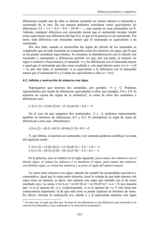 Números positivos y negativos
diferencias cuando una de ellas se obtiene sumando un mismo número a minuendo y
sustraendo de la otra. De esa manera podemos considerar como equivalentes las
diferencias 3-5 = 1-3 = 0-2 = 4-6 = 28-30 = ..., aun cuando no sean efectuables en N.
Además, cualquier diferencia con minuendo menor que el sustraendo siempre tendrá
como equivalente una diferencia del tipo 0-a, lo que en la práctica es un sustraendo. Por
tanto, toda diferencia con minuendo menor que el sustraendo es equivalente a un
sustraendo.
Por otro lado, cuando se desarrollan las reglas de cálculo de los sumandos se
comprueba que en todo momento se comportan como los números sin signo, por lo que
se les puede considerar equivalentes. En resumen, la familiarización con el cálculo con
sumandos y sustraendos y diferencias permite ver que, por una parte, el número sin
signo n (natural o fraccionario), el sumando +n y las diferencias con el minuendo mayor
o igual que el sustraendo que dan como resultado n, son equivalentes entre sí (+n = n-0
= n); por otro lado, el sustraendo -n es equivalente a la diferencia con el minuendo
menor que el sustraendo 0-n y a todas las equivalentes a ella (-n = 0-n).
4.2. Adición y sustracción de números con signo
Supongamos que tenemos dos sumandos, por ejemplo, +3 y +2. Podemos
representarlos por medio de diferencias equivalentes a ellos, por ejemplo, 3-0 y 2-0. Si
tenemos en cuenta las reglas de la aritmética6
, la suma de estos dos sumandos o
diferencias será:
(+3)+(+2) = (3-0)+(2-0) = (3+2)-(0+0) = 5-0 = +5
En el caso de que tengamos dos sustraendos, -3 y –2, podemos representarlos
también en términos de diferencias, 0-3 y 0-2. Si extendemos la regla de suma de
diferencias a este caso, obtendremos:
(-3)+(-2) = (0-3) +(0-2)= (0+0)-(3+2)= 0-5 =-5
Y, por último, si tenemos un sustraendo y un sumando podemos establecer su suma
del siguiente modo:
(+3)+(-2) = (3-0)+(0-2) = (3+0)-(0+2) = 3-2 = 1-0 = +1
(-3)+(+2) = (0-3)+(2-0) = (0+2)-(3+0) = 2-3 = 0-1 = -1
En la práctica, esto se traduce en la regla siguiente: para sumar dos números con el
mismo signo, se suman los números y se mantiene el signo; para sumar dos números
con distinto signo, se restan los números y se pone el signo del número mayor.
La suma entre números con signo, además de cumplir las propiedades asociativa y
conmutativa, igual que la suma entre números, tiene la ventaja de que todo número con
signo tiene un opuesto, es decir, otro número con signo que sumado con él da como
resultado cero. La suma, (+n)+(-n) = (n-0)+(0-n) = (n+0)-(0+n) = n-n = 0, nos muestra
que +n es el opuesto de -n y, recíprocamente, -n es el opuesto de +n. Y esto tiene una
consecuencia importante: la de que toda resta se puede expresar en términos de suma.
En efecto, efectuar la sustracción β-α, donde α y β representan números con signo
6
En este caso, la regla que dice que “la suma de dos diferencias es otra diferencia cuyo minuendo es la
suma de los minuendos y cuyo sustraendo es la suma de los sustraendos”.
153
 