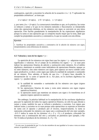 E. Cid, J. D. Godino y C. Batanero
cualesquiera, equivale a encontrar la solución de la ecuación x+α = β. Y aplicando las
propiedades aritméticas7
, se tiene que
x+α+op(α) = β+op(α), x+0 = β+op(α), x = β+op(α)
y, por tanto, β-α = β+op(α). La consecuencia inmediata es que, en la práctica, las restas
se reducen a sumas y lo que en los números naturales o fraccionarios se interpretaba
como dos operaciones distintas, en los números con signo se convierte en una única
operación. Esto facilita grandemente la manipulación de las expresiones algebraicas
porque la suma es una operación que se comporta mucho mejor que la resta, dado que
cumple las propiedades asociativa y conmutativa, lo que no sucede con esta última.
Ejercicio
1. Justificar las propiedades asociativa y conmutativa de la adición de números con signo,
interpretándolos como diferencias de números.
4.3. Valencias y usos de los signos + y –
La aparición de los números con signo hace que los signos + y - adquieran nuevos
significados o valencias. En el campo de la aritmética los signos + y - se usan para
indicar las operaciones binarias de adición y sustracción entre números. En el ámbito
algebraico, mantienen su sentido como indicadores de operaciones binarias, aunque ya
no entre números, sino entre números con signo, pero aparece un nuevo sentido como
signo predicativo, es decir, como signo que indica la cualidad de sumando o sustraendo
de un número. Pero además, el hecho de que β-α = β+op(α) hace deseable la
interpretación de -α como el opuesto de α. Así pues, en la escritura algebraica los
signos + y - pueden indicar:
a) la cualidad de sumandos o sustraendos de los números con signo (signos
predicativos).
b) las operaciones binarias de suma y resta entre números con signo (signos
operativos binarios).
c) la operación unaria que mantiene un número con signo o lo transforma en el
opuesto (signos operativos unarios).
Sin embargo, la práctica habitual en la manipulación de las escrituras algebraicas
pasa por la supresión de todos los signos operativos binarios, no sólo los que afectan a
sumas y restas, también los que se refieren a productos y cocientes. Los signos que
indican restas y cocientes no se usan porque estas operaciones se expresan en términos
de suma con el opuesto o producto por el inverso, respectivamente; la suma se
representa colocando los números con signo uno a continuación del otro (por ejemplo,
–4-5+3 indica la suma de los términos -4 y -5 y +3) y el producto, colocando los
términos uno a continuación del otro y envueltos en paréntesis (por ejemplo, (-4)(-
5)(+3) indica el producto de los términos -4, -5 y +3).
7
En este caso, la propiedad de que “si a los dos miembros de una igualdad se le suma o resta un mismo
número, la igualdad se conserva”.
154
 