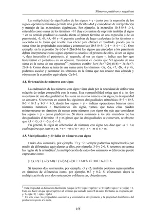 Números positivos y negativos
La multiplicidad de significados de los signos + y - junto con la supresión de los
signos operativos binarios permite una gran flexibilidad y comodidad de interpretación
y manejo de las expresiones algebraicas. Por ejemplo, la expresión 10-5-8+5-10-4,
entendida como suma de los términos +10 (hay costumbre de suprimir también el signo
+ en su sentido predicativo cuando afecta al primer término de una expresión o de un
paréntesis), -5, -8, +5, -10 y –4, permite cambiar de lugar cualquiera de los términos y
asociarlo en la forma que resulte más eficaz para obtener el resultado, puesto que la
suma tiene las propiedades asociativa y conmutativa (10-5-8+5-10-4 = -8-4 = -12). Otro
ejemplo: en la expresión 3a+(-5a+7-2b)-(8-b) los signos que preceden a los paréntesis
deben interpretarse como signos operativos unarios: el primero de ellos, al ser un signo
+, deja invariable el paréntesis, el segundo, al ser un signo -, indica que hay que
transformar el paréntesis en su opuesto. Teniendo en cuenta que “el opuesto de una
suma es la suma de sus opuestos8
”, podemos escribir 3a+(-5a+7-2b)-(8-b) = 3a-5a+7-
2b-8+b. Como ahora se trata de una suma entre los términos +3a, -5a, +7, -2b, -8 y +b,
podemos asociar y conmutar los términos en la forma que nos resulte más cómoda y
obtenemos la expresión equivalente -2a-b-1.
4.4. Ordenación de números con signo
La ordenación de los números con signo viene dada por la necesidad de definir una
relación de orden compatible con la suma. Esta compatibilidad exige que si a los dos
miembros de una desigualdad se les suma un mismo número con signo, la desigualdad
se conserve. Si tenemos en cuenta las siguientes desigualdades aritméticas: 8+3 < 8+5,
8-3 < 8+5 y 8-5 < 8-3, donde los signos + y - indican operaciones binarias entre
números naturales o fraccionarios sin signo, vemos que todas ellas pueden
reinterpretarse en términos de sumas entre números con signo sin más que considerar
los signos + y - como predicativos. Si ahora sumamos a los dos miembros de las
desigualdades el término –8 y exigimos que las desigualdades se conserven, se obtiene
que +3 < +5, -3 < +5 y -5 < -3.
En general, la regla de ordenación de números con signo nos dice que: -n < +m
cualesquiera que sean n y m, +n < +m si n < m y -n < -m si n > m.
4.5. Multiplicación y división de números con signo
Dados dos sumandos, por ejemplo, +3 y +2, siempre podremos representarlos por
medio de diferencias equivalentes a ellos, por ejemplo, 3-0 y 2-0. Si tenemos en cuenta
las reglas de la aritmética9
, la multiplicación de estos dos sumandos o diferencias puede
expresarse como:
(+3)(+2) = (3-0)(2-0) = (3-0)2-(3-0)0 = 3.2-0.2-3.0+0.0 = 6-0 =+6
Si tenemos dos sustraendos, por ejemplo, -3 y -2, también podemos representarlos
en términos de diferencias como, por ejemplo, 0-3 y 0-2. Si efectuamos ahora la
multiplicación de esos dos sustraendos o diferencias, obtendremos:
8
Esta propiedad se demuestra fácilmente porque (a+b)+(op(a)+op(b)) = a+b+op(b)+op(a) = a+ op(a) = 0.
Esto nos hace ver que op(a)+op(b) es el término que sumado con a+b da cero. Por tanto, es el opuesto de
a+b, op(a+b) = op(a)+op(b).
9
En este caso, las propiedades asociativa y conmutativa del producto y la propiedad distributiva del
producto respecto a la resta.
155
 
