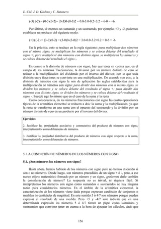 E. Cid, J. D. Godino y C. Batanero
(-3) (-2) = (0-3)(0-2)= (0-3)0-(0-3)2 = 0.0-3.0-0.2+3.2 = 6-0 = +6
Por último, si tenemos un sumando y un sustraendo, por ejemplo, +3 y -2, podemos
establecer su producto del siguiente modo:
(+3).(-2) = (3-0)(0-2) = (3-0)0-(3-0)2 = 3.0-0.0-3.2+0.2 = 0-6 = -6
En la práctica, esto se traduce en la regla siguiente: para multiplicar dos números
con el mismo signo, se multiplican los números y se coloca delante del resultado el
signo +; para multiplicar dos números con distinto signo, se multiplican los números y
se coloca delante del resultado el signo -.
En cuanto a la división de números con signo, hay que tener en cuenta que, en el
campo de los números fraccionarios, la división por un número distinto de cero se
reduce a la multiplicación del dividendo por el inverso del divisor, con lo que toda
división entre fracciones se convierte en una multiplicación. De acuerdo con esto, a la
división de números con signo le son de aplicación las reglas establecidas para la
multiplicación de números con signo: para dividir dos números con el mismo signo, se
dividen los números y se coloca delante del resultado el signo +; para dividir dos
números con distinto signo, se dividen los números y se coloca delante del resultado el
signo -. Sucede aquí lo mismo que en el caso de la suma y la resta
Como consecuencia, en los números fraccionarios con signo las cuatro operaciones
típicas de la aritmética elemental se reducen a dos: la suma y la multiplicación, ya que
la resta se transforma en una suma con el opuesto del sustraendo y la división por un
número distinto de cero en un producto por el inverso del divisor.
Ejercicios
2. Justificar las propiedades asociativa y conmutativa del producto de números con signo,
interpretándolos como diferencias de números.
3. Justificar la propiedad distributiva del producto de números con signo respecto a la suma,
interpretándolos como diferencias de números.
5. LA CONDICIÓN DE NÚMEROS DE LOS NÚMEROS CON SIGNO
5.1. ¿Son números los números con signo?
Hasta ahora, hemos hablado de los números con signo pero no hemos discutido si
son o no números. Desde luego, son números precedidos de un signo + ó -, pero, a ese
nuevo objeto matemático formado por un número y un signo, ¿podemos darle también
la consideración de número? La respuesta no es trivial, ni siquiera fácil. Si
interpretamos los números con signo como sumandos o sustraendos no hay ninguna
razón para considerarlos números. En el ámbito de la aritmética elemental, la
caracterización de los números viene dada porque expresan cardinales de conjuntos o
medidas de cantidades de magnitud. En este sentido 5 ó 4/7 son números porque pueden
expresar el resultado de una medida. Pero +5 y -4/7 solo indican que en una
determinada expresión los números 5 ó 4/7 tienen un papel como sumandos y
sustraendos que conviene tener en cuenta a la hora de ejecutar los cálculos, dado que
156
 
