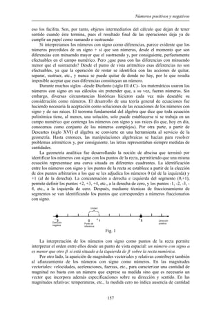 Números positivos y negativos
eso los facilita. Son, por tanto, objetos intermediarios del cálculo que dejan de tener
sentido cuando éste termina, pues el resultado final de las operaciones deja ya de
cumplir un papel como sumando o sustraendo
Si interpretamos los números con signo como diferencias, parece evidente que los
números precedidos de un signo + sí que son números, desde el momento que son
diferencias con minuendo mayor que el sustraendo y, por consiguiente, perfectamente
efectuables en el campo numérico. Pero ¿que pasa con las diferencias con minuendo
menor que el sustraendo? Desde el punto de vista aritmético esas diferencias no son
efectuables, ya que la operación de restar se identifica con las acciones de quitar,
separar, sustraer, etc., y nunca se puede quitar de donde no hay, por lo que resulta
imposible aceptar que esas diferencias constituyan un número.
Durante muchos siglos –desde Diofanto (siglo III d.C)– los matemáticos usaron los
números con signo en sus cálculos sin pretender que, a su vez, fueran números. Sin
embargo, diversas circunstancias históricas hicieron cada vez más deseable su
consideración como números. El desarrollo de una teoría general de ecuaciones fue
haciendo necesaria la aceptación como soluciones de las ecuaciones de los números con
signo y de sus raíces. El teorema fundamental del álgebra que dice que toda ecuación
polinómica tiene, al menos, una solución, solo puede establecerse si se trabaja en un
campo numérico que contenga los números con signo y sus raíces (lo que, hoy en día,
conocemos como conjunto de los números complejos). Por otra parte, a partir de
Descartes (siglo XVI) el álgebra se convierte en una herramienta al servicio de la
geometría. Hasta entonces, las manipulaciones algebraicas se hacían para resolver
problemas aritméticos y, por consiguiente, las letras representaban siempre medidas de
cantidades.
La geometría analítica fue desarrollando la noción de abscisa que terminó por
identificar los números con signo con los puntos de la recta, permitiendo que una misma
ecuación representase una curva situada en diferentes cuadrantes. La identificación
entre los números con signo y los puntos de la recta se establece a partir de la elección
de dos puntos arbitrarios a los que se les adjudica los números 0 (al de la izquierda) y
+1 (al de la derecha). La concatenación a derecha e izquierda del segmento (0,+1),
permite definir los puntos +2, +3, +4, etc., a la derecha de cero, y los puntos -1, -2, -3, -
4, etc., a la izquierda de cero. Después, mediante técnicas de fraccionamiento de
segmentos se van identificando los puntos que corresponden a números fraccionarios
con signo.
Fig. 1
La interpretación de los números con signo como puntos de la recta permite
interpretar el orden entre ellos desde un punto de vista espacial: un número con signo α
es menor que otro β si está situado a la izquierda de β sobre la recta numérica.
Por otro lado, la aparición de magnitudes vectoriales y relativas contribuyó también
al afianzamiento de los números con signo como números. En las magnitudes
vectoriales: velocidades, aceleraciones, fuerzas, etc., para caracterizar una cantidad de
magnitud no basta con un número que exprese su medida sino que es necesario un
vector que incorpora además especificaciones sobre su dirección y sentido. En las
magnitudes relativas: temperaturas, etc., la medida cero no indica ausencia de cantidad
157
 