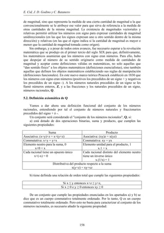 E. Cid, J. D. Godino y C. Batanero
de magnitud, sino que representa la medida de una cierta cantidad de magnitud a la que
convencionalmente se le atribuye ese valor para que sirva de referencia a la medida de
otras cantidades de la misma magnitud. La existencia de magnitudes vectoriales y
relativas permitió utilizar los números con signo para expresar cantidades de magnitud
unidireccionales (en las que los signos expresan uno u otro sentido dentro de la misma
dirección) y relativas (en las que el signo indica si la cantidad de magnitud es mayor o
menor que la cantidad de magnitud tomada como origen).
Sin embargo, y a pesar de todos estos avances, fue necesario esperar a la revolución
matemática que se produjo en el primer tercio del siglo XIX para que, definitivamente,
los matemáticos asumieran que los números con signo eran números. Para ello, hubo
que despojar al número de su sentido originario como medida de cantidades de
magnitud y aceptar como definiciones válidas en matemáticas, no solo aquellas que
“dan sentido físico” a los objetos matemáticos (definiciones esencialistas), sino también
aquellas que definen los objetos matemáticos estableciendo sus reglas de manipulación
(definiciones funcionales). En este nuevo marco teórico Peacock estableció en 1830 que
los números con signo eran números (positivos los precedidos de un signo + y negativos
los precedidos de un signo -). A los números naturales precedidos de un signo se les
llamó números enteros, Z, y a las fracciones y los naturales precedidos de un signo,
números racionales, Q.
5.2. Definición axiomática de Q
Vamos a dar ahora una definición funcional del conjunto de los números
racionales, entendiendo por tal el conjunto de números naturales y fraccionarios
precedidos del signo + ó -.
Un conjunto será considerado el "conjunto de los números racionales", Q, si:
a) está dotado de dos operaciones binarias, suma y producto, que cumplen las
siguientes propiedades:
Suma Producto
Asociativa: (x+y)+z = x+(y+z) Asociativa: (xy)z = x(yz)
Commutativa: x+y = y+x Conmutativa: xy = yx
Elemento neutro para la suma, 0
x+0 = x
Elemento unidad para el producto, 1
x.1 = x
Cada racional tiene un opuesto único
x+(-x) = 0
Cada racional distinto del elemento neutro
tiene un inverso único
x.(1/x) = 1
Distributiva del producto respecto a la suma
x(y+z) = xy+xz
b) tiene definida una relación de orden total que cumple las siguientes propiedades:
Si x ≤ y entonces x+z ≤ y+z,
Si x ≥ 0 e y ≥ 0 entonces xy ≥ 0
De un conjunto que cumple las propiedades enunciadas en los apartados a) y b) se
dice que es un cuerpo conmutativo totalmente ordenado. Por lo tanto, Q es un cuerpo
conmutativo totalmente ordenado. Pero esto no basta para caracterizar al conjunto de los
números racionales, es necesario añadir la siguiente propiedad:
158
 