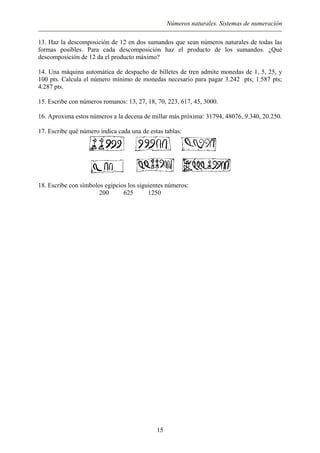 Números naturales. Sistemas de numeración
13. Haz la descomposición de 12 en dos sumandos que sean números naturales de todas las
formas posibles. Para cada descomposición haz el producto de los sumandos. ¿Qué
descomposición de 12 da el producto máximo?
14. Una máquina automática de despacho de billetes de tren admite monedas de 1, 5, 25, y
100 pts. Calcula el número mínimo de monedas necesario para pagar 3.242 pts; 1.587 pts;
4.287 pts.
15. Escribe con números romanos: 13, 27, 18, 70, 223, 617, 45, 3000.
16. Aproxima estos números a la decena de millar más próxima: 31794, 48076, 9.340, 20.250.
17. Escribe qué número indica cada una de estas tablas:
18. Escribe con símbolos egipcios los siguientes números:
200 625 1250
15
 
