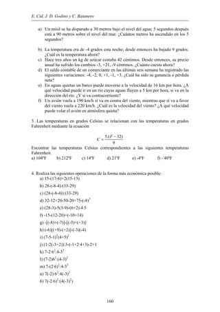 E. Cid, J. D. Godino y C. Batanero
a) Un misil se ha disparado a 30 metros bajo el nivel del agua; 5 segundos después
está a 90 metros sobre el nivel del mar. ¿Cuántos metros ha ascendido en los 5
segundos?
b) La temperatura era de -4 grados esta noche; desde entonces ha bajado 9 grados.
¿Cuál es la temperatura ahora?
c) Hace tres años un kg de azúcar costaba 42 céntimos. Desde entonces, su precio
anual ha sufrido los cambios -3, +21, -9 céntimos. ¿Cuánto cuesta ahora?
d) El saldo contable de un comerciante en las últimas seis semana ha registrado las
siguientes variaciones: -4, -2, 0, +1, -1, +3. ¿Cuál ha sido su ganancia o pérdida
neta?
e) En aguas quietas un barco puede moverse a la velocidad de 16 km por hora. ¿A
qué velocidad puede ir en un río cuyas aguas fluyen a 5 km por hora, si va en la
dirección del río. ¿Y si va contracorriente?
f) Un avión vuela a 190 km/h si va en contra del viento, mientras que si va a favor
del viento vuela a 220 km/h. ¿Cuál es la velocidad del viento? ¿A qué velocidad
puede volar el avión en atmósfera quieta?
3. Las temperaturas en grados Celsius se relacionan con las temperaturas en grados
Fahrenheit mediante la ecuación
5.( 32)
9
F
C
−
=
Encontrar las temperaturas Celsius correspondientes a las siguientes temperaturas
Fahrenheit.
a) 104ºF b) 212ºF c) 14ºF d) 21ºF e) -4ºF f) --
40ºF
4. Realiza las siguientes operaciones de la forma más económica posible:
a) 15-(17-6)+2(15-13)
b) 28-(-8-4):(33-29)
c) (28-(-8-4)):(33-29)
d) 32-12+20-50-20+75-(-8)3
e) (28-3)-5(3-9)-(6+2):4·5
f) -15-(12-20)+(-10+14)
g) -[(-8)+(-7)]-[(-5)+(+3)]
h) (-6)[(+9)-(+2)]-(-3)(-4)
i) (7-5-1)3
(4+5)2
j) (1-2(-3+2)):3-(-1+2·4+3)-2+1
k) 7-2·62
:4-32
l) (7-2)62
:(4-3)2
m) 7-(2·6)2
:4-32
n) 7(-2)·62
:4(-3)2
ñ) 7(-2·6)2
:(4(-3)2
)
160
 