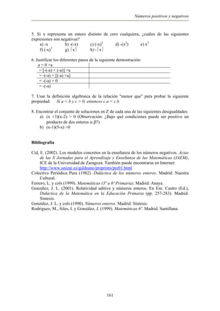 Números positivos y negativos
5. Si x representa un entero distinto de cero cualquiera, ¿cuáles de las siguientes
expresiones son negativas?
a) -x b) -(-x) c) (-x)2
d) -(x2
) e) x3
f) (-x)3
g) x h) -x
6. Justificar los diferentes pasos de la siguiente demostración:
a = 0 +a
= [-(-a) + (-a)] +a
= -(-a) + [(-a) +a]
= -(-a) + 0
= -(-a)
7. Usar la definición algebraica de la relación "menor que" para probar la siguiente
propiedad: Si a < b y c > 0, entonces c.a < c.b
8. Encontrar el conjunto de soluciones en Z de cada una de las siguientes desigualdades:
a) (x +3)(x-2) > 0 (Observación: ¿Bajo qué condiciones puede ser positivo un
producto de dos enteros α.β?)
b) (x-1)(5-x) >0
Bibliografía
Cid, E. (2002). Los modelos concretos en la enseñanza de los números negativos. Actas
de las X Jornadas para el Aprendizaje y Enseñanza de las Matemáticas (JAEM),
ICE de la Universidad de Zaragoza. También puede encontrarse en Internet:
http://www.unizar.es/galdeano/preprints/pre01.html
Colectivo Periódica Pura (1982). Didáctica de los números enteros. Madrid: Nuestra
Cultural.
Ferrero, L. y cols (1999). Matemáticas (3º a 6ª Primaria). Madrid: Anaya.
González, J. L. (2001). Relatividad aditiva y números enteros. En Enr. Castro (Ed.),
Didáctica de la Matemática en la Educación Primaria (pp. 257-283). Madrid:
Síntesis.
González, J. L. y cols (1990). Números enteros. Madrid: Síntesis.
Rodríguez, M., Siles, I. y González, J. (1999). Matemáticas 6º. Madrid: Santillana.
161
 