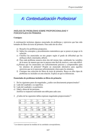 Proporcionalidad
A: Contextualización Profesional
ANÁLISIS DE PROBLEMAS SOBRE PROPORCIONALIDAD Y
PORCENTAJES EN PRIMARIA
Consigna:
A continuación incluimos algunos enunciados de problemas y ejercicios que han sido
tomados de libros de texto de primaria. Para cada uno de ellos:
a) Resuelve los problemas propuestos.
b) Indica los conceptos y procedimientos matemáticos que se ponen en juego en la
solución.
c) Clasifica los enunciados en tres grupos según el grado de dificultad que les
atribuyes (fácil, intermedio, difícil).
d) Para cada problema enuncia otros dos del mismo tipo, cambiando las variables
de la tarea, de manera que uno te parezca más fácil de resolver y otro más difícil.
e)¿Piensas que los enunciados son suficientemente precisos y comprensibles para
los alumnos de primaria? Propón un enunciado alternativo para aquellos
ejercicios que no te parezcan suficientemente claros para los alumnos.
f) Consigue una colección de libros de texto de primaria. Busca en ellos tipos de
problemas no incluidos en esta relación. Explica en qué se diferencian.
Enunciados de problemas incluidos en libros de primaria:
1. De los siguientes pares de magnitudes, ¿cuáles son directamente proporcionales?
a) Lado del cuadrado y su superficie.
b) Lado del cuadrado y su perímetro.
c) Edad y altura de las personas.
Justifica tu respuesta realizando una tabla para cada caso.
2. ¿Cuáles de las siguientes tablas expresan magnitudes proporcionales1
?
A 1 2 3 4 5
B 7 14 21 21 35
L 4 8 12 16 20
S 36 72 108 144 180
T 1 2 3 4 5
E 100 200 300 400 500
1
Los números expresan las medidas de las cantidades correspondientes.
167
 