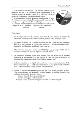 Proporcionalidad
7. Se ha realizado una encuesta a 720 personas sobre el uso del
ordenador en casa. Los resultados están representados en el
siguiente gráfico de sectores. Observa el gráfico y calcula el
número de personas que corresponde a cada grupo.
1º. Averigua cuántas personas representa cada grado del círculo.
2º. Mide, con un transportador, los grados de cada sector circular.
Trabajar = ; Jugar = ; Estudiar = ; Dibujar =
3º. Calcula el número de personas que corresponde a cada sector.
Trabajar 60º x 2= personas ; Jugar =--- x--- = personas
Estudiar... Dibujar...
Porcentajes:
1. En el colegio de Celia, la directora prevé que el curso próximo el número de
estudiantes aumentará un 5%. Ahora son 400. ¿Cuántos serán el año que viene?
2. Los padres de Teresa van a comprar un coche que vale 1.7500.000 pts. Pagarán el
40% de su precio cuando se lo entreguen, y el resto en 12 mensualidades iguales.
Calcula las cantidades que tendrán que pagar cada vez.
3. Al comprar una moto, cuyo precio es de 789.000 pts, hay que pagar el 13% más en
concepto de impuestos. ¿Cuál es el precio final de la moto?
4. La comunidad autónoma donde vive Alfredo tiene una población de 653.800
habitantes, de los cuales el 51% son mujeres. a) ¿Qué porcentaje representan los
hombres?; b) ¿Cuántas mujeres hay? c) ¿Cuántos hombres hay?.
5. Se ha investigado y se ha llegado a la conclusión de que, aproximadamente, el 1%
de los nacimientos que se producen es de mellizos. En una gran ciudad, donde hay
unos 27.000 nacimientos al año, ¿cuántos son de mellizos?
6. Alfredo va a comprar una mochila de 6.460 pts. En la tienda le rebajan un 15%.
¿Qué porcentaje paga por la mochila? ¿Cuánto paga por la mochila?. Resuelve este
problema siguiendo los siguientes pasos:
- ¿Cuánto dinero le descontaron a Alfredo?
- ¿Cuánto dinero pagó por la mochila?
Compara los dos procedimientos para ver cuál te resuelta más rápido.
169
 