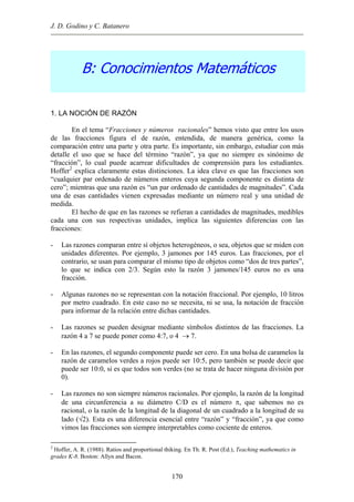 J. D. Godino y C. Batanero
B: Conocimientos Matemáticos
1. LA NOCIÓN DE RAZÓN
En el tema “Fracciones y números racionales” hemos visto que entre los usos
de las fracciones figura el de razón, entendida, de manera genérica, como la
comparación entre una parte y otra parte. Es importante, sin embargo, estudiar con más
detalle el uso que se hace del término “razón”, ya que no siempre es sinónimo de
“fracción”, lo cual puede acarrear dificultades de comprensión para los estudiantes.
Hoffer2
explica claramente estas distinciones. La idea clave es que las fracciones son
“cualquier par ordenado de números enteros cuya segunda componente es distinta de
cero”; mientras que una razón es “un par ordenado de cantidades de magnitudes”. Cada
una de esas cantidades vienen expresadas mediante un número real y una unidad de
medida.
El hecho de que en las razones se refieran a cantidades de magnitudes, medibles
cada una con sus respectivas unidades, implica las siguientes diferencias con las
fracciones:
- Las razones comparan entre sí objetos heterogéneos, o sea, objetos que se miden con
unidades diferentes. Por ejemplo, 3 jamones por 145 euros. Las fracciones, por el
contrario, se usan para comparar el mismo tipo de objetos como “dos de tres partes”,
lo que se indica con 2/3. Según esto la razón 3 jamones/145 euros no es una
fracción.
- Algunas razones no se representan con la notación fraccional. Por ejemplo, 10 litros
por metro cuadrado. En este caso no se necesita, ni se usa, la notación de fracción
para informar de la relación entre dichas cantidades.
- Las razones se pueden designar mediante símbolos distintos de las fracciones. La
razón 4 a 7 se puede poner como 4:7, o 4 → 7.
- En las razones, el segundo componente puede ser cero. En una bolsa de caramelos la
razón de caramelos verdes a rojos puede ser 10:5, pero también se puede decir que
puede ser 10:0, si es que todos son verdes (no se trata de hacer ninguna división por
0).
- Las razones no son siempre números racionales. Por ejemplo, la razón de la longitud
de una circunferencia a su diámetro C/D es el número π, que sabemos no es
racional, o la razón de la longitud de la diagonal de un cuadrado a la longitud de su
lado (√2). Esta es una diferencia esencial entre “razón” y “fracción”, ya que como
vimos las fracciones son siempre interpretables como cociente de enteros.
2
Hoffer, A. R. (1988). Ratios and proportional thiking. En Th. R. Post (Ed.), Teaching mathematics in
grades K-8. Boston: Allyn and Bacon.
170
 