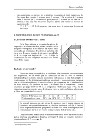 Proporcionalidad
- Las operaciones con razones no se realizan, en general, de igual manera que las
fracciones. Por ejemplo, 2 aciertos sobre 5 intentos (2:5), seguidos de 3 aciertos
sobre 7 intentos (3:7) se combinan para producir 5 aciertos en un total de 12
intentos, o sea, con estas fracciones se puede definir una “suma” de razones del
siguiente modo.
2:5 + 3:7 = 5:12. Evidentemente esta suma no es la misma que la suma de
fracciones.
2. PROPORCIONES. SERIES PROPORCIONALES
2.1. Situación introductora: El puzzle
En la figura adjunta se presentan las piezas de
un puzzle. Los números escritos junto a los lados de los
polígonos corresponde a las medidas de dichos lados
expresadas en centímetros. Construir en cartulina este
puzle pero de mayor tamaño, de tal manera que el lado
de 4 cm tenga una longitud de 7 cm. Trabaja en
colaboración con otro compañero haciendo cada uno la
mitad de las piezas.
2.2. Series proporcionales3
En muchas situaciones prácticas se establecen relaciones entre las cantidades de
dos magnitudes, de tal modo que las cantidades de una de ellas se obtienen
multiplicando por un mismo número las distintas cantidades de la otra. Por ejemplo, el
precio pagado por las distintas cantidades de un artículo – supongamos que barras de
pan- se obtiene multiplicando el número de barras que compramos por el precio unitario
de dicho artículo –30 céntimos de euro- , de manera que si compramos 3 barras
tendremos que pagar 30x3=90 (90 c)., si compramos 5 habrá que pagar 150 c., etc. En
estas situaciones tenemos dos series de números, como se indica en la tabla adjunta, que
se dicen son proporcionales entre sí.
Número de barras de pan 1 2 3 4 5 6 7
Precio pagado en euros 0’3 0’6 0’9 1’2 1’5 1’8 2’1
En general, decimos que dos series de números, con el mismo número de
elementos, son proporcionales entre sí, si existe un número real fijo k, llamado
razón de proporcionalidad, que permite escribir cada valor de la segunda serie
como producto por k de los valores correspondiente de la primera serie.
La relación entre ambas series de números también se puede describir diciendo
que se establece una aplicación lineal de coeficiente k entre los conjuntos numéricos
correspondientes: f: A B,
171
3
Maurin y Johsua (1993)
 