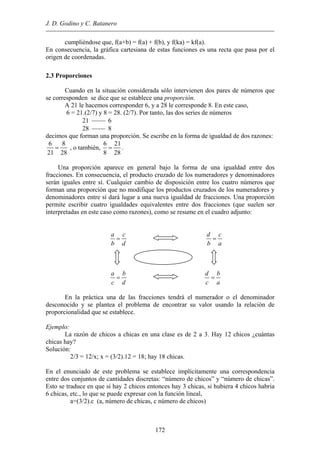 J. D. Godino y C. Batanero
cumpliéndose que, f(a+b) = f(a) + f(b), y f(ka) = kf(a).
En consecuencia, la gráfica cartesiana de estas funciones es una recta que pasa por el
origen de coordenadas.
2.3 Proporciones
Cuando en la situación considerada sólo intervienen dos pares de números que
se corresponden se dice que se establece una proporción.
A 21 le hacemos corresponder 6, y a 28 le corresponde 8. En este caso,
6 = 21.(2/7) y 8 = 28. (2/7). Por tanto, las dos series de números
21  6
28  8
decimos que forman una proporción. Se escribe en la forma de igualdad de dos razones:
6 8
21 28
= , o también,
6 2
8 28
=
1
.
Una proporción aparece en general bajo la forma de una igualdad entre dos
fracciones. En consecuencia, el producto cruzado de los numeradores y denominadores
serán iguales entre sí. Cualquier cambio de disposición entre los cuatro números que
forman una proporción que no modifique los productos cruzados de los numeradores y
denominadores entre sí dará lugar a una nueva igualdad de fracciones. Una proporción
permite escribir cuatro igualdades equivalentes entre dos fracciones (que suelen ser
interpretadas en este caso como razones), como se resume en el cuadro adjunto:
a c
b d
=
d c
b a
=
a b
c d
=
d b
c a
=
a x d = b x c
En la práctica una de las fracciones tendrá el numerador o el denominador
desconocido y se plantea el problema de encontrar su valor usando la relación de
proporcionalidad que se establece.
Ejemplo:
La razón de chicos a chicas en una clase es de 2 a 3. Hay 12 chicos ¿cuántas
chicas hay?
Solución:
2/3 = 12/x; x = (3/2).12 = 18; hay 18 chicas.
En el enunciado de este problema se establece implícitamente una correspondencia
entre dos conjuntos de cantidades discretas: “número de chicos” y “número de chicas”.
Esto se traduce en que si hay 2 chicos entonces hay 3 chicas, si hubiera 4 chicos habria
6 chicas, etc., lo que se puede expresar con la función lineal,
a=(3/2).c (a, número de chicas, c número de chicos)
172
 