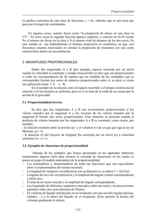 Proporcionalidad
La gráfica cartesiana de esta clase de funciones, y = kx, sabemos que es una recta que
pasa por el origen de coordenadas.
En algunos casos, usamos frases como “la proporción de chicas en una clase es
3/5”. En estos casos la segunda fracción aparece implícita, y consiste en Nc/N siendo
Nc el número de chicas en la clase y N el número total de alumnos de los dos sexos. En
este sentido se usa habitualmente el término proporción en estadística, en que, con
frecuencia estamos interesados en estimar la proporción de elementos con una cierta
característica dentro de una población.
3. MAGNITUDES PROPORCIONALES
Dadas dos magnitudes A y B (por ejemplo, espacio recorrido por un móvil
cuando la velocidad es constante y tiempo transcurrido) se dice que son proporcionales
si están en correspondencia de tal manera que las medidas de las cantidades que se
corresponden forman dos series de números proporcionales entre sí, es decir si existe
una aplicación lineal f: A → B.
En el ejemplo de la relación entre el espacio recorrido y el tiempo existirá una tal
relación si el movimiento es uniforme, pero no si se trata de la caida de un cuerpo por la
acción de la gravedad.
3.1. Proporcionalidad inversa
Se dice que dos magnitudes A y B son inversamente proporcionales si los
valores tomados por la magnitud A y los inversos de los valores tomados por la
magnitud B forman dos series proporcionales. Esta situación se presenta cuando el
producto de valores tomados por las magnitudes A y B es constante, como ocurre, por
ejemplo,
- la relación existente entre la presión (p) y el volumen (v) de un gas que siga la ley de
Mariotte: p.v =k.
- la duración (t) del trayecto de longitud fija recorrida por un móvil (e) a velocidad
uniforme (v): v.t =e.
3.2. Ejemplos de situaciones de proporcionalidad
Además de los ejemplos que hemos presentado en los apartados anteriores
enumeramos algunos otros para mostrar la variedad de situaciones en las cuales se
ponen en juego el modelo matemático de la proporcionalidad.
- Los numeradores y denominadores de todas las fracciones que son equivalentes
entre sí (representantes del mismo racional).
- La longitud de cualquier circunferencia con su diámetro (o su radio): l = πd (2πr)
- Longitud del arco de circunferencia y la amplitud del ángulo central correspondiente
a dicho arco.
- El área de un sector circular y la amplitud del ángulo correspondiente.
- Las longitudes de diferentes segmentos marcados sobre una recta y sus proyecciones
paralelas sobre otra recta (teorema de Thales)
- El volumen de líquido introducido en un recipiente con una sección regular (prisma,
cilindro, ...) y la altura del líquido en el recipiente. (Esto permite la lectura del
volumen graduando la altura).
173
 